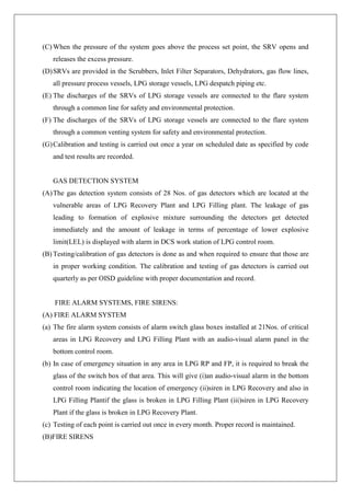 (C) When the pressure of the system goes above the process set point, the SRV opens and
releases the excess pressure.
(D)SRVs are provided in the Scrubbers, Inlet Filter Separators, Dehydrators, gas flow lines,
all pressure process vessels, LPG storage vessels, LPG despatch piping etc.
(E) The discharges of the SRVs of LPG storage vessels are connected to the flare system
through a common line for safety and environmental protection.
(F) The discharges of the SRVs of LPG storage vessels are connected to the flare system
through a common venting system for safety and environmental protection.
(G)Calibration and testing is carried out once a year on scheduled date as specified by code
and test results are recorded.
GAS DETECTION SYSTEM
(A)The gas detection system consists of 28 Nos. of gas detectors which are located at the
vulnerable areas of LPG Recovery Plant and LPG Filling plant. The leakage of gas
leading to formation of explosive mixture surrounding the detectors get detected
immediately and the amount of leakage in terms of percentage of lower explosive
limit(LEL) is displayed with alarm in DCS work station of LPG control room.
(B) Testing/calibration of gas detectors is done as and when required to ensure that those are
in proper working condition. The calibration and testing of gas detectors is carried out
quarterly as per OISD guideline with proper documentation and record.
FIRE ALARM SYSTEMS, FIRE SIRENS:
(A) FIRE ALARM SYSTEM
(a) The fire alarm system consists of alarm switch glass boxes installed at 21Nos. of critical
areas in LPG Recovery and LPG Filling Plant with an audio-visual alarm panel in the
bottom control room.
(b) In case of emergency situation in any area in LPG RP and FP, it is required to break the
glass of the switch box of that area. This will give (i)an audio-visual alarm in the bottom
control room indicating the location of emergency (ii)siren in LPG Recovery and also in
LPG Filling Plantif the glass is broken in LPG Filling Plant (iii)siren in LPG Recovery
Plant if the glass is broken in LPG Recovery Plant.
(c) Testing of each point is carried out once in every month. Proper record is maintained.
(B)FIRE SIRENS
 