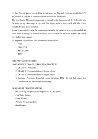 (a) Two Nos. of power operated fire sirens(ranges are 5km and 1km) are provided in LPG
RP and also in LPG FP in suitable locations to cover the whole area.
The siren having 1km range is operated in manual mode during normal fire drill, otherwise
the siren having 5km range is operated. The bigger siren is interlocked with Fire Alarm
switches for auto mode operation.
In case it is required to raise the bigger siren manually, the switch of siren on the panel of fire
sirens must be brought to manual mode and then the siren can be raised by ON/OFF switch
provided for that purpose.
(b) As per OISD guideline, Fire Siren should be as follows:
FIRE
DISASTER
ALL CLEAR
TEST
FIRE PROTECTION SYSTEM
(A) CLASSIFICATION OF PETROLEUM PRODUCTS
(1) CLASS ‘A’ Petroleum
(2) CLASS ‘B’ Petroleum below 65 degree celcius
(3) CLASS ‘C’ Petroleum below 93 degree celcius
(4) Excluded Petroleum Liquefied gases including LPG, do not fall under this
classification but form a separate category.
(B) GENERAL CONSIDERATIONS
The following fire protections are provided in LPG plant:
-Fire Water System
-Foam System
-Portable fire extinguishers
-Sand buckets
 