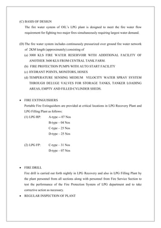 (C) BASIS OF DESIGN
The fire water system of OIL’s LPG plant is designed to meet the fire water flow
requirement for fighting two major fires simultaneously requiring largest water demand.
(D) The fire water system includes continuously pressurized over ground fire water network
of 2KM length (approximately) consisting of
(a) 3000 KLS FIRE WATER RESERVOIR WITH ADDITIONAL FACILITY OF
ANOTHER 3600 KLS FROM CENTRAL TANK FARM.
(b) FIRE PROTECTION PUMPS WITH AUTO START FACILITY
(c) HYDRANT POINTS, MONITORS, HOSES
(d) TEMPERATURE SENSING MEDIUM VELOCITY WATER SPRAY SYSTEM
THROUGH DELUGE VALVES FOR STORAGE TANKS, TANKER LOADING
AREAS, EMPTY AND FILLED CYLINDER SHEDS.
 FIRE EXTINGUISHERS
Portable Fire Extinguishers are provided at critical locations in LPG Recovery Plant and
LPG Filling Plant as follows:
(1) LPG RP: A-type -- 07 Nos
B-type – 04 Nos
C-type – 25 Nos
D-type – 25 Nos
(2) LPG FP: C-type – 31 Nos
D-type – 07 Nos
 FIRE DRILL
Fire drill is carried out forth nightly in LPG Recovery and also in LPG Filling Plant by
the plant personnel from all sections along with personnel from Fire Service Section to
test the performance of the Fire Protection System of LPG department and to take
corrective action as necessary.
 REGULAR INSPECTION OF PLANT
 