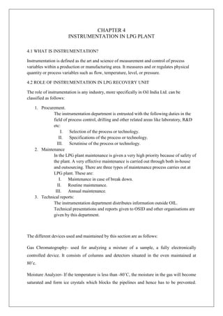 CHAPTER 4
INSTRUMENTATION IN LPG PLANT
4.1 WHAT IS INSTRUMENTATION?
Instrumentation is defined as the art and science of measurement and control of process
variables within a production or manufacturing area. It measures and or regulates physical
quantity or process variables such as flow, temperature, level, or pressure.
4.2 ROLE OF INSTRUMENTATION IN LPG RECOVERY UNIT
The role of instrumentation is any industry, more specifically in Oil India Ltd. can be
classified as follows:
1. Procurement.
The instrumentation department is entrusted with the following duties in the
field of process control, drilling and other related areas like laboratory, R&D
etc:
I. Selection of the process or technology.
II. Specifications of the process or technology.
III. Scrutinise of the process or technology.
2. Maintenance
In the LPG plant maintenance is given a very high priority because of safety of
the plant. A very effective maintenance is carried out through both in-house
and outsourcing. There are three types of maintenance process carries out at
LPG plant. These are:
I. Maintenance in case of break down.
II. Routine maintenance.
III. Annual maintenance.
3. Technical reports:
The instrumentation department distributes information outside OIL.
Technical presentations and reports given to OSID and other organisations are
given by this department.
The different devices used and maintained by this section are as follows:
Gas Chromatography- used for analyzing a mixture of a sample, a fully electronically
controlled device. It consists of columns and detectors situated in the oven maintained at
80’c.
Moisture Analyzer- If the temperature is less than -80’C, the moisture in the gas will become
saturated and form ice crystals which blocks the pipelines and hence has to be prevented.
 