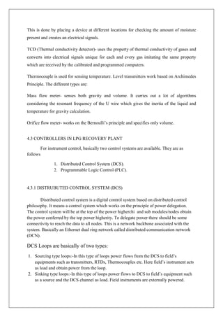 This is done by placing a device at different locations for checking the amount of moisture
present and creates an electrical signals.
TCD (Thermal conductivity detector)- uses the property of thermal conductivity of gases and
converts into electrical signals unique for each and every gas imitating the same property
which are received by the calibrated and programmed computers.
Thermocouple is used for sensing temperature. Level transmitters work based on Archimedes
Principle. The different types are:
Mass flow meter- senses both gravity and volume. It carries out a lot of algorithms
considering the resonant frequency of the U wire which gives the inertia of the liquid and
temperature for gravity calculation.
Orifice flow meter- works on the Bernoulli’s principle and specifies only volume.
4.3 CONTROLLERS IN LPG RECOVERY PLANT
For instrument control, basically two control systems are available. They are as
follows
1. Distributed Control System (DCS).
2. Programmable Logic Control (PLC).
4.3.1 DISTRUBUTED CONTROL SYSTEM (DCS)
Distributed control system is a digital control system based on distributed control
philosophy. It means a control system which works on the principle of power delegation.
The control system will be at the top of the power higherchi and sub modules/nodes obtain
the power conferred by the top power higherity. To delegate power there should be some
connectivity to reach the data to all nodes. This is a network backbone associated with the
system. Basically an Ethernet dual ring network called distributed communication network
(DCN).
DCS Loops are basically of two types:
1. Sourcing type loops:-In this type of loops power flows from the DCS to field’s
equipments such as transmitters, RTDs, Thermocouples etc. Here field’s instrument acts
as load and obtain power from the loop.
2. Sinking type loops:-In this type of loops power flows to DCS to field’s equipment such
as a source and the DCS channel as load. Field instruments are externally powered.
 