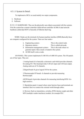 4.3.1.1 System In Detail:
To implement a DCS, we need mainly two major components.
1. Hardware
2. Software
4.3.1.1.1 HARDWARE: They are the physically seen objects associated with the systems.
First the system has a master controller called advent controller AC460.A dual network
backbone called dual DCN is basically of Ethernet dual ring.
NODE:-Nodes are the terminals for human-machine interface (HMI).Basically these
are computer configured for the system. There are four nodes:-
1. Engineering system:- This is the control node.
2. Operation station:- This is called sub-node.
3. Information management system:- This is the node where we
generate report. Here oracle is loaded in the system.
4. AC460 itself is also a node.
I/O PANEL:-This system implements S-100 I/O or S-800 I/O system. The I/O panels
are of four types. They are-
1.Analog board:-It is basically a electronic card which provides channels
for analog I/O. This board provides 4-20 mA input and 4-20 man output.
Analog cards are of 16 channels.
2.Digital board:-It gives logical I/O for the system.
3.Thermocouple I/P board:- It channels to provide measuring
thermocouple.
4.RTD board:-It provides channels for measuring interfacing RTD. It is
high sensitive.
5. Marsheline panel:-A panel where zener barriers fuses and terminals are
installed. Here we connect the external world through cables.
6. Devices:-Such as transmitters, switches, RTD, thermo couple and other
MVI (multiple vendor interfaces) module ,for example PLC.
 
