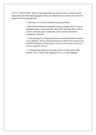 4.3.1.1.2 SOFTWARE: These are the programmes that cannot be seen. It includes driver
applications and other related programs written are compiled and executed in the system for
proper functioning (interfacing).
1. Data base: It is used for storing and accessing of data.
2.ADVA(adverb builder):A graphical software package which is used to
build plant object viewing through video(VDU).The plant object such as
vessels, exchanger, pipes equipments, control valves, transmitters,
compressors, expander.
3. A text package for configuring functions for defining function modules,
loops, templates. All user defined functions are inbuilt in the system in the
form FCM (function calling module), where we can invoke any function
services needed by the user.
4. A programming language to provide facility to build custom made
function. This is Taylor code language (TCL) i. e C-like language.
 