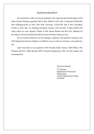 AKNOWLEDGMENT
We would like to offer our sincere gratitude to the respected and learned guides of Oil
India Limited, Duliajan especially Shri D. Das ,DSO(i/c) LPG, Mrs. S. Banerjee,CE(O)LPG,
Shri R.Bhagawati,SE (i) LPG, Shri M.K. Goswami, CE(E),LPG Shri P Ray Choudhury
CE(M) i/c LPG, Mrs. E.L.Wahlang Dy.Suptd. Chemist, LPG and Mrs. N.Deka E(PD) LPG
under whom we were deputed. Thanks to Shri Jharna Baruah and Shri D.K. Mahanta for
providing us the environment and other necessary facilities during our stay.
We are heartily thankful to all the managers, engineers and operators working in the
LPG department who have helped us in different ways to make our training a very productive
one.
Apart from them we are grateful to Mrs Nivedita Saikia Tamuli, T&D Officer, OIL
Duliajan and Prof. Ashok Baruah, HOD, Chemical Engineering, AEC, for their support and
encouragement.
Upal Jyoti Baruah
5th
Semester,
Department of Chemical
Engineering,
Assam Engineering College,
Guwahati.
 