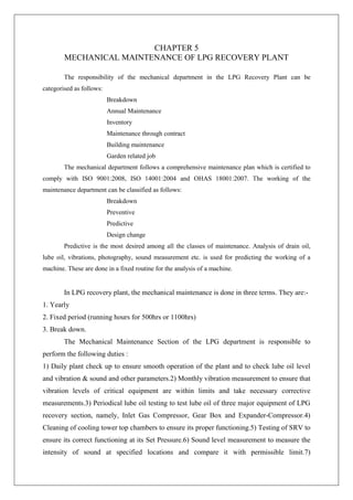 CHAPTER 5
MECHANICAL MAINTENANCE OF LPG RECOVERY PLANT
The responsibility of the mechanical department in the LPG Recovery Plant can be
categorised as follows:
Breakdown
Annual Maintenance
Inventory
Maintenance through contract
Building maintenance
Garden related job
The mechanical department follows a comprehensive maintenance plan which is certified to
comply with ISO 9001:2008, ISO 14001:2004 and OHAS 18001:2007. The working of the
maintenance department can be classified as follows:
Breakdown
Preventive
Predictive
Design change
Predictive is the most desired among all the classes of maintenance. Analysis of drain oil,
lube oil, vibrations, photography, sound measurement etc. is used for predicting the working of a
machine. These are done in a fixed routine for the analysis of a machine.
In LPG recovery plant, the mechanical maintenance is done in three terms. They are:-
1. Yearly
2. Fixed period (running hours for 500hrs or 1100hrs)
3. Break down.
The Mechanical Maintenance Section of the LPG department is responsible to
perform the following duties :
1) Daily plant check up to ensure smooth operation of the plant and to check lube oil level
and vibration & sound and other parameters.2) Monthly vibration measurement to ensure that
vibration levels of critical equipment are within limits and take necessary corrective
measurements.3) Periodical lube oil testing to test lube oil of three major equipment of LPG
recovery section, namely, Inlet Gas Compressor, Gear Box and Expander-Compressor.4)
Cleaning of cooling tower top chambers to ensure its proper functioning.5) Testing of SRV to
ensure its correct functioning at its Set Pressure.6) Sound level measurement to measure the
intensity of sound at specified locations and compare it with permissible limit.7)
 