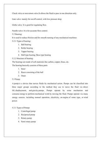 Check valve or non-return valve:It allows the fluid to pass in one direction only.
Gate valve: mainly for on/off control, with low pressure drop
Globe valve: It is good for regulating flow.
Needle valve: It is for accurate flow control.
5.2 Bearing:
It is used to reduce friction and for smooth running of any mechanical machines
5.2.1 Types of bearing:
1. Ball bearing
2. Roller bearing
3. Tapper bearing
4. Half type bearing /Boss type bearing
5.2.2 Structure of bearing:
The bearings are made of soft materials like carbon, copper, brass, etc.
The bearing basically consists of three parts
1. Inner
2. Racer consisting of the ball
3. Outer
5.3 Pump:
A pump is a device that moves fluids by mechanical action. Pumps can be classified into
three major groups according to the method they use to move the fluid viz. direct
lift, displacement, and gravity pumps. Pumps operate by some mechanism and
consume energy to perform mechanical work by moving the fluid. Pumps operate via many
energy sources, including manual operation, electricity, an engine of some type, or wind
power.
5.3.1 Types of Pumps
1. Centrifugal pump
2. Reciprocal pump
3. Rotary pump
4. Semi rotary pump
 