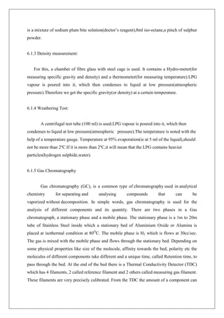 is a mixture of sodium plum bite solution(doctor’s reagent),8ml iso-octane,a pinch of sulphur
powder.
6.1.3 Density measurement:
For this, a chamber of fibre glass with steel cage is used. It contains a Hydro-meter(for
measuring specific gravity and density) and a thermometer(for measuring temperature).LPG
vapour is poured into it, which then condenses to liquid at low pressure(atmospheric
pressure).Therefore we get the specific gravity(or density) at a certain temperature.
6.1.4 Weathering Test:
A centrifugal test tube (100 ml) is used.LPG vapour is poured into it, which then
condenses to liquid at low pressure(atmospheric pressure).The temperature is noted with the
help of a temperature gauge. Temperature at 95% evaporation(ie at 5 ml of the liquid),should
not be more than 2ºC.If it is more than 2ºC,it will mean that the LPG contains heavier
particles(hydrogen sulphide,water).
6.1.5 Gas Chromatography
Gas chromatography (GC), is a common type of chromatography used in analytical
chemistry for separating and analysing compounds that can be
vaporized without decomposition. In simple words, gas chromatography is used for the
analysis of different components and its quantity. There are two phases in a Gas
chromatograph, a stationary phase and a mobile phase. The stationary phase is a 1m to 20m
tube of Stainless Steel inside which a stationary bed of Aluminium Oxide or Alumina is
placed at isothermal condition at 80O
C. The mobile phase is H2 which is flows at 30cc/sec.
The gas is mixed with the mobile phase and flows through the stationary bed. Depending on
some physical properties like size of the molecule, affinity towards the bed, polarity etc the
molecules of different components take different and a unique time, called Retention time, to
pass through the bed. At the end of the bed there is a Thermal Conductivity Detector (TDC)
which has 4 filaments, 2 called reference filament and 2 others called measuring gas filament.
These filaments are very precisely calibrated. From the TDC the amount of a component can
 