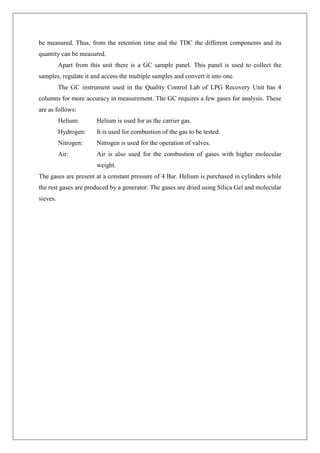 be measured. Thus, from the retention time and the TDC the different components and its
quantity can be measured.
Apart from this unit there is a GC sample panel. This panel is used to collect the
samples, regulate it and access the multiple samples and convert it into one.
The GC instrument used in the Quality Control Lab of LPG Recovery Unit has 4
columns for more accuracy in measurement. The GC requires a few gases for analysis. These
are as follows:
Helium: Helium is used for as the carrier gas.
Hydrogen: It is used for combustion of the gas to be tested.
Nitrogen: Nitrogen is used for the operation of valves.
Air: Air is also used for the combustion of gases with higher molecular
weight.
The gases are present at a constant pressure of 4 Bar. Helium is purchased in cylinders while
the rest gases are produced by a generator. The gases are dried using Silica Gel and molecular
sieves.
 