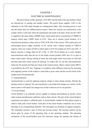 CHAPTER 7
ELECTRICAL MAINTENANCE
The power house of OIL generates 14.45 MW with the help of two gas turbines which
are alternatively at running and standby modes. The power house supplies 11KV to the
substation in the LPG plant through two underground cables. This incoming power is sent
into the feeder from two different power houses. These two sections are connected by a bus
coupler which is used only when the maintenance job needs to be done. From one the 11KV
is supplied to the spare feeder, 4500HP motor starter panel and to a transformer of 1000KVA
capacity which steps 11000V down to 415V. There are 8 vacuum circuit breakers. It is
monitored by protective relays such as VCB, ACB, SF6 of the circuits. UPS system gives an
uninterrupted power supply normally of AC current with a battery backup of 120KVA
capacity. There are 2 types of UPS in which input is 415V but outputs are 415V and 110V. A
battery converts a voltage input of AC to DC. A 110V Ni-Cd battery set is used. Another
auto-transformer other than the two in the feeder circuits produce 450V line. It is a part of
motor starter panel. During starting of motor the load might reach seven times its full load
and then drop back which cannot be allowed. To reduce this we use this auto-transformer
starter for 20 seconds and then give back to the normal system. Motor control centre (MCC)
is provided by the 415V bus. Tripping is a condition when difference between the incoming
and outgoing currents of the isolator is more than a given value and the on-off switch of the
isolator turns off automatically.
7.1 Autotransformer
Autotransformer is used for applying reduced voltage to stator during starting. Thereby the
starting current is reduced. The auto-transformer is provided with change-over switch. As the
motor comes to full speed, the change-over switch is thrown over to run position.
7.2 Circuit breaker
Circuit Breaker is an automatic device capable of making and breaking an electric circuit
under normal and abnormal conditions such as short circuits. The part of the circuit breakers
connected in one phase is called the pole. A circuit-breaker suitable for three phase system is
called a triple pole circuit breaker. Each pole of the circuit breaker comprises one or more
interrupts or arc-extinguishing chambers. The interrupters are mounted on support insulators.
The interrupter encloses a pair of fixed and moving contact. The moving contacts can be
drawn apart by means of the operating links or the operating medium. The operating
mechanism of the circuit-breaker gives the necessary energy for opening and closing of
 