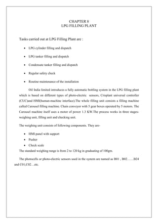 CHAPTER 8
LPG FILLING PLANT
Tasks carried out at LPG Filling Plant are :
 LPG cylinder filling and dispatch
 LPG tanker filling and dispatch
 Condensate tanker filling and dispatch
 Regular safety check
 Routine maintenance of the installation
Oil India limited introduces a fully automatic bottling system in the LPG filling plant
which is based on different types of photo-electric sensors, Crisplant universal controller
(CUC)and HMI(human-machine interface).The whole filling unit consists a filling machine
called Carousel filling machine. Chain conveyor with 5 gear boxes operated by 5 motors. The
Carousel machine itself uses a motor of power 1.3 KW.The process works in three stages-
weighing unit, filling unit and checking unit.
The weighing unit consists of following components. They are-
 HMI panel with support
 Pusher
 Check scale
The standard weighing range is from 2 to 120 kg in graduating of 100gm.
The photocells or photo-electric sensors used in the system are named as B01 , B02……B24
and C01,C02…etc.
 
