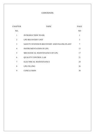 CONTENTS
CHAPTER
NO.
TOPIC PAGE
NO
1 INTRODUCTION TO OIL 1
2 LPG RECOVERY UNIT 3
3 SAFETY SYSTEM IN RECOVERY AND FILLING PLANT 7
4 INSTRUMENTATION IN LPG 13
5 MECHANICAL MAINTENANCE OF LPG 17
6 QUALITY CONTROL LAB 21
7 ELECTRICAL MAINTENANCE 24
8 LPG FILLING 26
9 CONCLUSION 30
 