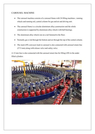 CAROUSEL MACHINE
 The carousel machine consists of a carousel frame with 24 filling machines ; running
wheels and running rail, central column for gas and air and driving unit.
 The carousel frame is a circular aluminium alloy construction and the whole
construction is supported by aluminium alloy wheels with ball bearings.
 The aluminium alloy wheels run on a rail fastened to the floor.
 Normally gas is led through the bottom and air through the top of the central column.
 The main LPG conveyor track to carousel is also connected with carousel return line
(37.5 mm) along with release valve and safety valve.
A 12 mm line is also connected with the carousel return line for filling LPG in the under
filled cylinders
 