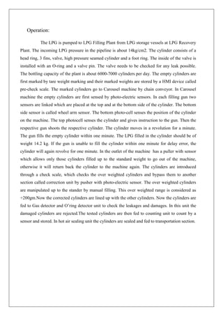 Operation:
The LPG is pumped to LPG Filling Plant from LPG storage vessels at LPG Recovery
Plant. The incoming LPG pressure in the pipeline is about 14kg/cm2. The cylinder consists of a
head ring, 3 fins, valve, high pressure seamed cylinder and a foot ring. The inside of the valve is
installed with an O-ring and a valve pin. The valve needs to be checked for any leak possible.
The bottling capacity of the plant is about 6000-7000 cylinders per day. The empty cylinders are
first marked by tare weight marking and their marked weights are stored by a HMI device called
pre-check scale. The marked cylinders go to Carousel machine by chain conveyor. In Carousel
machine the empty cylinders are first sensed by photo-electric sensors. In each filling gun two
sensors are linked which are placed at the top and at the bottom side of the cylinder. The bottom
side sensor is called wheel arm sensor. The bottom photo-cell senses the position of the cylinder
on the machine. The top photocell senses the cylinder and gives instruction to the gun. Then the
respective gun shoots the respective cylinder. The cylinder moves in a revolution for a minute.
The gun fills the empty cylinder within one minute. The LPG filled in the cylinder should be of
weight 14.2 kg. If the gun is unable to fill the cylinder within one minute for delay error, the
cylinder will again revolve for one minute. In the outlet of the machine has a puller with sensor
which allows only those cylinders filled up to the standard weight to go out of the machine,
otherwise it will return back the cylinder to the machine again. The cylinders are introduced
through a check scale, which checks the over weighted cylinders and bypass them to another
section called correction unit by pusher with photo-electric sensor. The over weighted cylinders
are manipulated up to the stander by manual filling. This over weighted range is considered as
+200gm.Now the corrected cylinders are lined up with the other cylinders. Now the cylinders are
fed to Gas detector and O’ring detector unit to check the leakages and damages. In this unit the
damaged cylinders are rejected.The tested cylinders are then fed to counting unit to count by a
sensor and stored. In hot air sealing unit the cylinders are sealed and fed to transportation section.
 