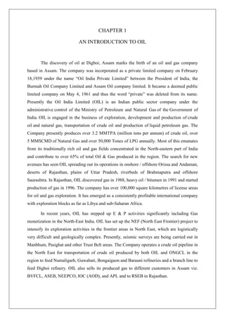 CHAPTER 1
AN INTRODUCTION TO OIL
The discovery of oil at Digboi, Assam marks the birth of an oil and gas company
based in Assam. The company was incorporated as a private limited company on February
18,1959 under the name “Oil India Private Limited” between the President of India, the
Burmah Oil Company Limited and Assam Oil company limited. It became a deemed public
limited company on May 4, 1961 and thus the word “private” was deleted from its name.
Presently the Oil India Limited (OIL) is an Indian public sector company under the
administrative control of the Ministry of Petroleum and Natural Gas of the Government of
India. OIL is engaged in the business of exploration, development and production of crude
oil and natural gas, transportation of crude oil and production of liquid petroleum gas. The
Company presently produces over 3.2 MMTPA (million tons per annum) of crude oil, over
5 MMSCMD of Natural Gas and over 50,000 Tones of LPG annually. Most of this emanates
from its traditionally rich oil and gas fields concentrated in the North-eastern part of India
and contribute to over 65% of total Oil & Gas produced in the region. The search for new
avenues has seen OIL spreading out its operations in onshore / offshore Orissa and Andaman,
deserts of Rajasthan, plains of Uttar Pradesh, riverbeds of Brahmaputra and offshore
Saurashtra. In Rajasthan, OIL discovered gas in 1988, heavy oil / bitumen in 1991 and started
production of gas in 1996. The company has over 100,000 square kilometres of license areas
for oil and gas exploration. It has emerged as a consistently profitable international company
with exploration blocks as far as Libya and sub-Saharan Africa.
In recent years, OIL has stepped up E & P activities significantly including Gas
monetization in the North-East India. OIL has set up the NEF (North East Frontier) project to
intensify its exploration activities in the frontier areas in North East, which are logistically
very difficult and geologically complex. Presently, seismic surveys are being carried out in
Manbhum, Pasighat and other Trust Belt areas. The Company operates a crude oil pipeline in
the North East for transportation of crude oil produced by both OIL and ONGCL in the
region to feed Numaligarh, Guwahati, Bongaigaon and Barauni refineries and a branch line to
feed Digboi refinery. OIL also sells its produced gas to different customers in Assam viz.
BVFCL, ASEB, NEEPCO, IOC (AOD), and APL and to RSEB in Rajasthan.
 