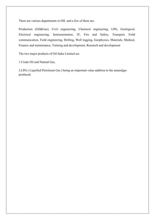 There are various departments in OIL and a few of them are:
Production (Oil&Gas), Civil engineering, Chemical engineering, LPG, Geological,
Electrical engineering, Instrumentation, IT, Fire and Safety, Transport, Field
communication, Field engineering, Drilling, Well logging, Geophysics, Materials, Medical,
Finance and maintenance, Training and development, Research and development
The two major products of Oil India Limited are
1.Crude Oil and Natural Gas,
2.LPG ( Liquified Petroleum Gas ) being an important value addition to the naturalgas
produced.
 