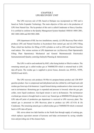 CHAPTER 2
LPG RECOVERY UNIT
The LPG recovery unit of OIL based at Duliajan was incorporated on 1982 and is
based on Turbo Expander Technology. The main objective of this unit is the production of
LPG from Natural Gas. The by-product of this unit is called Condensate or Heavy Gasoline.
It is certified to conform to the Quality Management System Standard: OHSAS 18001:2001,
ISO 14001:2004 and ISO 9001:2008.
LPG department of OIL has two installations, namely, (i) LPG Recovery Plant which
produces LPG and Natural Gasoline (a by-product) from natural gas and (ii) LPG Filling
Plant, which has facilities for filling of LPG cylinders as well as LPG and Natural Gasoline
road tankers. The various sections at LPG department are :(a) Recovery Plant Operation(b)
Filling Plant Operation(c) Mechanical and General Maintenance(d) Electrical(e)
Instrumentation(f) Quality control(g) Safety(h) Planning & Administration
The LPG is sold to and marketed by IOCL after being bottled or filled in tankers. The
remaining natural gas is called residue gas at 76MMSCFD which is returned back to LPG
take-off point. The residue gas is supplied to power house, domestic use, BVFCL, NTPS,
NEEPCO and AGCL.
The LPG recovery unit produces 50:50(w/w) propane-butane product and 12lb RVP
gasoline product. Gas is compressed and dehydrated and also chilled by cold liquid and cold
residue gas from top of de-butanizer. Liquid formed during condensation is then removed and
sent to de-butanizer. Remaining gas is expanded and pressure is lowered, when the gas gets
colder, more liquid condenses. Gas-liquid stream is sent to de-butanizer. The de-butanizer
overhead gas stream is brought back to warm it up. Natural gas at 80MMSCFD (design) from
LPG take-off point of production gas department is received in LPG recovery plant. The
natural gas is processed in LPG Recovery plant to produce (a) LPG (C3:C4) & (b)
Condensate. The remaining natural gas is called residue gas at 76MMSCFD which is returned
back to LPG take-off point.
OIL serves about two lakh families in the North East through supply of cooking gas,
which replaces equivalent amount of kerosene and helps environment by saving valuable
trees and providing one of the cleanest fuels.
 