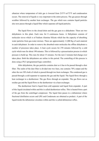 ethanizer where temperature of inlet gas is lowered from 215°F to173°F and condensation
occurs. The removal of liquids is very important in the entire process. The gas passes through
scrubber followed by another heat exchanger. The gas which now contains liquid particles
also now passes through a liquid filter which separates all liquid particles.
The liquid flows to the closed drain and the gas goes to a dehydrator. There are two
dehydrators in this plant. Each runs for 8 continuous hours. A Dehydrator consists of
molecular sieves which is of Sodium Alumina Silicate which has the capacity of absorbing
water particles from gas-water mixture. There are approximately 11,000 Kg of such material
in each dehydrator. In order to remove the absorbed water molecules the offline dehydrator a
number of processes takes place. A heat cycle occurs for 270 minutes followed by a cold
cycle which runs for about 190 minutes. This is followed by a pressurisation process in which
pressure is build up. This runs for about 15 minutes. For the next 2 minutes bed change over
takes place. Both the dehydrators are online in this period. The controlling of this process is
done using a PLC (programmed logic controller).
After dehydration, the gas particles contains dust so it has to be passed through a dust
filter. The outlet of the dust filter is divided into two lines, one contains 70% output and the
other the rest 30% both of which is passed through two heat exchanges. The condensed gas is
passed through a cold separator to separate the gas and the liquid. The liquid flows through a
heat exchanger to a deetherniser. The gas flows through an expander. The gas flows out as
residue gas and the liquid flows to the deetherniser via a heat exchanger.
The deetherniser feed is liquid from cold separator and liquid from expander. A part
of this liquid circulated within and this is called deetherniser reflux. This is heated from a part
of the gas from the centrifugal compressor. The liquid then passes to a debuteniser where
fractional distillation occurs and LPG and Condensate are obtained as product. A part of the
liquid inside the debuteniser circulates within and this is called debuteniser reflux.
 