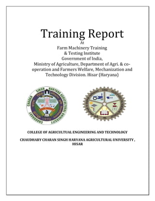 Training Report
At
Farm Machinery Training
& Testing Institute
Government of India,
Ministry of Agriculture, Department of Agri. & co-
operation and Farmers Welfare, Mechanization and
Technology Division. Hisar (Haryana)
COLLEGE OF AGRICULTUAL ENGINEERING AND TECHNOLOGY
CHAUDHARY CHARAN SINGH HARYANA AGRICULTURAL UNIVERSITY ,
HISAR
 