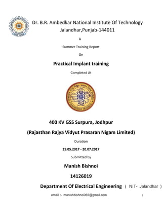 1
Dr. B.R. Ambedkar National Institute Of Technology
Jalandhar,Punjab-144011
A
Summer Training Report
On
Practical Implant training
Completed At
400 KV GSS Surpura, Jodhpur
(Rajasthan Rajya Vidyut Prasaran Nigam Limited)
Duration
29.05.2017 - 20.07.2017
Submitted by
Manish Bishnoi
14126019
Department Of Electrical Engineering
email :- manishbishnoi065@gmail.com
( NIT- Jalandhar )
 