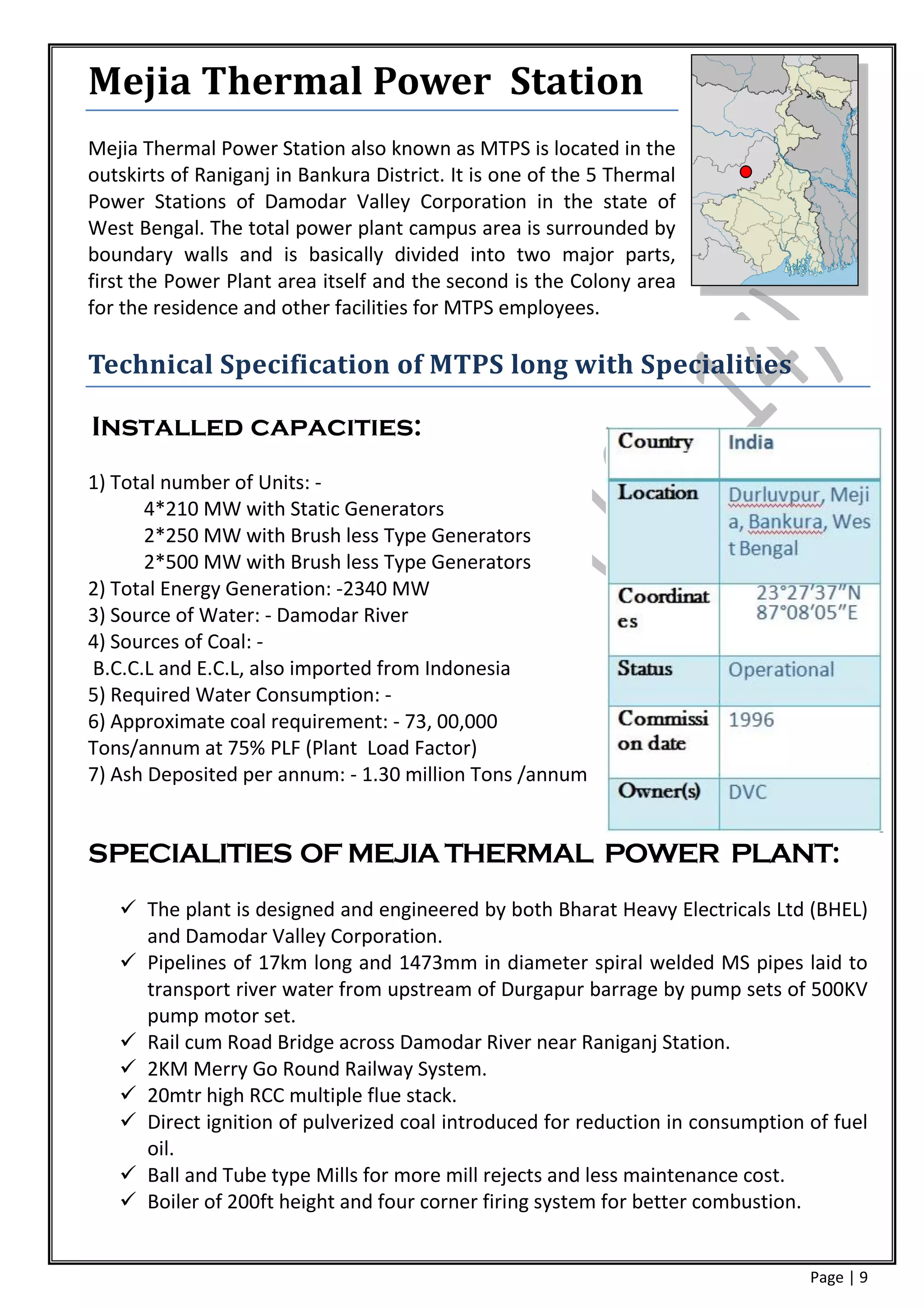 Mejia Thermal Power Station
Mejia Thermal Power Station also known as MTPS is located in the
outskirts of Raniganj in Bankura District. It is one of the 5 Thermal
Power Stations of Damodar Valley Corporation in the state of
West Bengal. The total power plant campus area is surrounded by
boundary walls and is basically divided into two major parts,
first the Power Plant area itself and the second is the Colony area
for the residence and other facilities for MTPS employees.

Technical Specification of MTPS long with Specialities

Installed capacities:
1) Total number of Units: -
      4*210 MW with Static Generators
      2*250 MW with Brush less Type Generators
      2*500 MW with Brush less Type Generators
2) Total Energy Generation: -2340 MW
3) Source of Water: - Damodar River
4) Sources of Coal: -
B.C.C.L and E.C.L, also imported from Indonesia
5) Required Water Consumption: -
6) Approximate coal requirement: - 73, 00,000
Tons/annum at 75% PLF (Plant Load Factor)
7) Ash Deposited per annum: - 1.30 million Tons /annum


SPECIALITIES OF MEJIA THERMAL POWER PLANT:
    The plant is designed and engineered by both Bharat Heavy Electricals Ltd (BHEL)
     and Damodar Valley Corporation.
    Pipelines of 17km long and 1473mm in diameter spiral welded MS pipes laid to
     transport river water from upstream of Durgapur barrage by pump sets of 500KV
     pump motor set.
    Rail cum Road Bridge across Damodar River near Raniganj Station.
    2KM Merry Go Round Railway System.
    20mtr high RCC multiple flue stack.
    Direct ignition of pulverized coal introduced for reduction in consumption of fuel
     oil.
    Ball and Tube type Mills for more mill rejects and less maintenance cost.
    Boiler of 200ft height and four corner firing system for better combustion.


                                                                                Page | 9
 