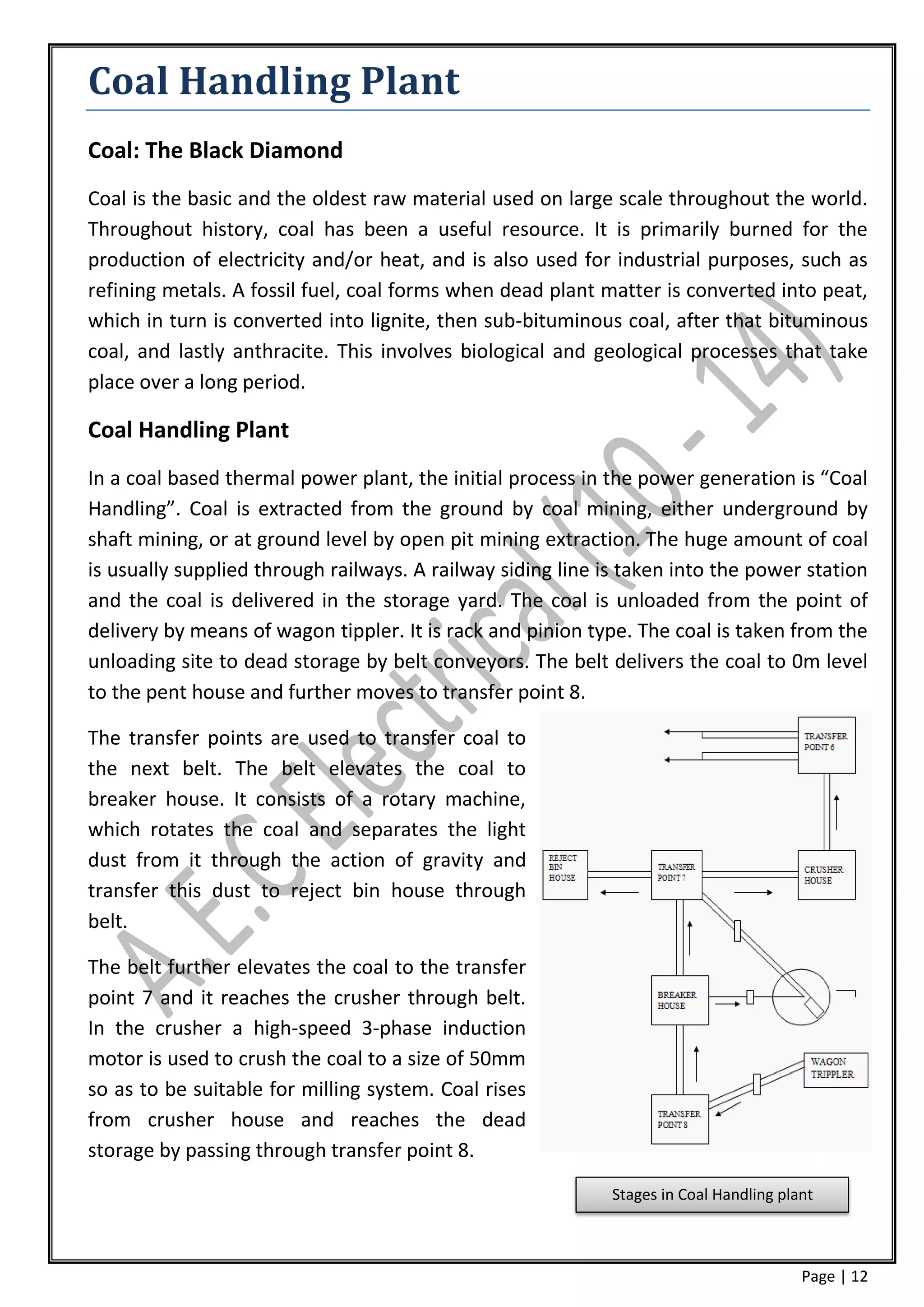 Coal Handling Plant
Coal: The Black Diamond
Coal is the basic and the oldest raw material used on large scale throughout the world.
Throughout history, coal has been a useful resource. It is primarily burned for the
production of electricity and/or heat, and is also used for industrial purposes, such as
refining metals. A fossil fuel, coal forms when dead plant matter is converted into peat,
which in turn is converted into lignite, then sub-bituminous coal, after that bituminous
coal, and lastly anthracite. This involves biological and geological processes that take
place over a long period.

Coal Handling Plant
In a coal based thermal power plant, the initial process in the power generation is “Coal
Handling”. Coal is extracted from the ground by coal mining, either underground by
shaft mining, or at ground level by open pit mining extraction. The huge amount of coal
is usually supplied through railways. A railway siding line is taken into the power station
and the coal is delivered in the storage yard. The coal is unloaded from the point of
delivery by means of wagon tippler. It is rack and pinion type. The coal is taken from the
unloading site to dead storage by belt conveyors. The belt delivers the coal to 0m level
to the pent house and further moves to transfer point 8.

The transfer points are used to transfer coal to
the next belt. The belt elevates the coal to
breaker house. It consists of a rotary machine,
which rotates the coal and separates the light
dust from it through the action of gravity and
transfer this dust to reject bin house through
belt.

The belt further elevates the coal to the transfer
point 7 and it reaches the crusher through belt.
In the crusher a high-speed 3-phase induction
motor is used to crush the coal to a size of 50mm
so as to be suitable for milling system. Coal rises
from crusher house and reaches the dead
storage by passing through transfer point 8.
                                                             Stages in Coal Handling plant



                                                                                        Page | 12
 