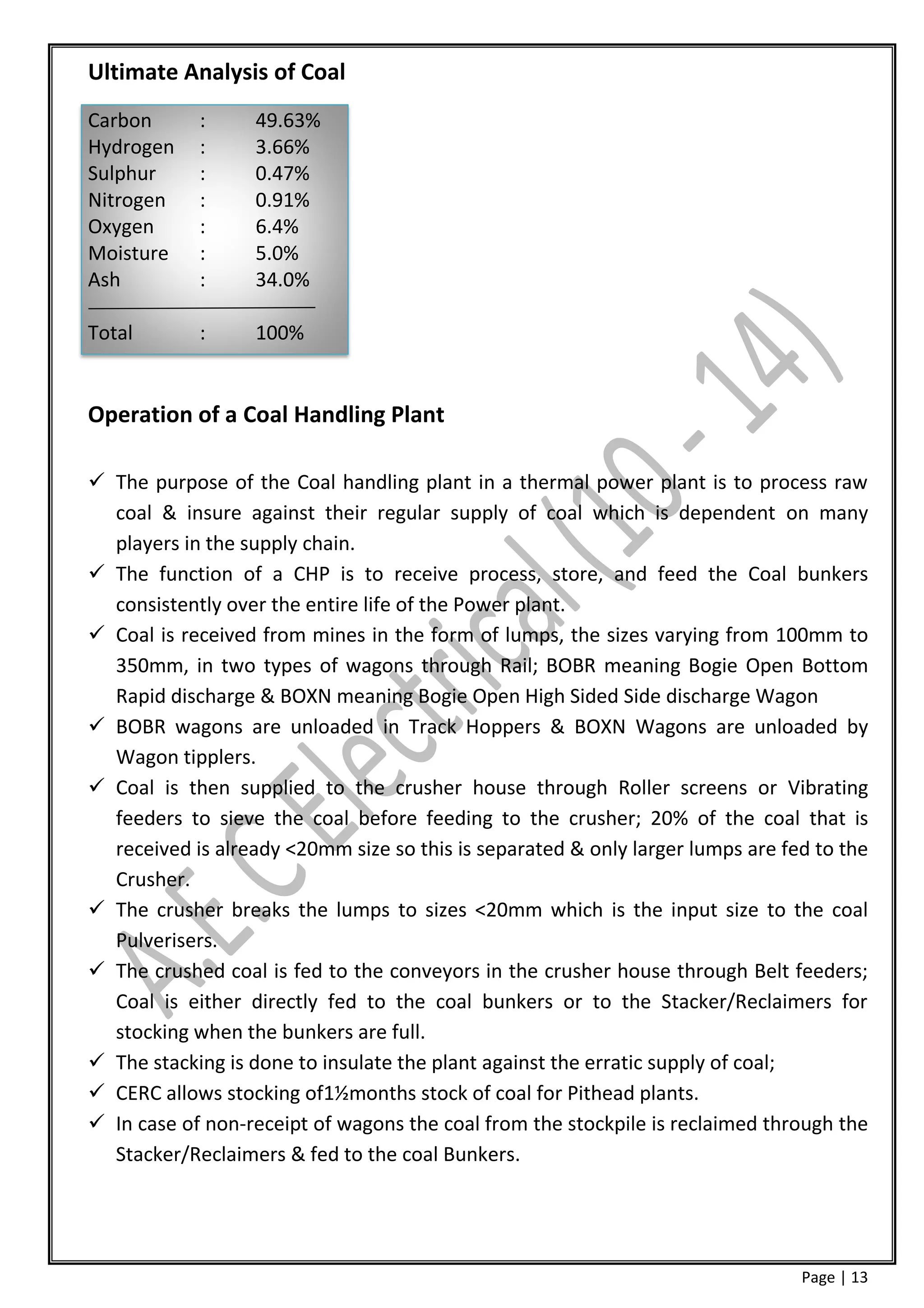 Ultimate Analysis of Coal
Carbon      :     49.63%
Hydrogen    :     3.66%
Sulphur     :     0.47%
Nitrogen    :     0.91%
Oxygen      :     6.4%
Moisture    :     5.0%
Ash         :     34.0%

Total       :     100%


Operation of a Coal Handling Plant

 The purpose of the Coal handling plant in a thermal power plant is to process raw
  coal & insure against their regular supply of coal which is dependent on many
  players in the supply chain.
 The function of a CHP is to receive process, store, and feed the Coal bunkers
  consistently over the entire life of the Power plant.
 Coal is received from mines in the form of lumps, the sizes varying from 100mm to
  350mm, in two types of wagons through Rail; BOBR meaning Bogie Open Bottom
  Rapid discharge & BOXN meaning Bogie Open High Sided Side discharge Wagon
 BOBR wagons are unloaded in Track Hoppers & BOXN Wagons are unloaded by
  Wagon tipplers.
 Coal is then supplied to the crusher house through Roller screens or Vibrating
  feeders to sieve the coal before feeding to the crusher; 20% of the coal that is
  received is already <20mm size so this is separated & only larger lumps are fed to the
  Crusher.
 The crusher breaks the lumps to sizes <20mm which is the input size to the coal
  Pulverisers.
 The crushed coal is fed to the conveyors in the crusher house through Belt feeders;
  Coal is either directly fed to the coal bunkers or to the Stacker/Reclaimers for
  stocking when the bunkers are full.
 The stacking is done to insulate the plant against the erratic supply of coal;
 CERC allows stocking of1½months stock of coal for Pithead plants.
 In case of non-receipt of wagons the coal from the stockpile is reclaimed through the
  Stacker/Reclaimers & fed to the coal Bunkers.




                                                                                Page | 13
 