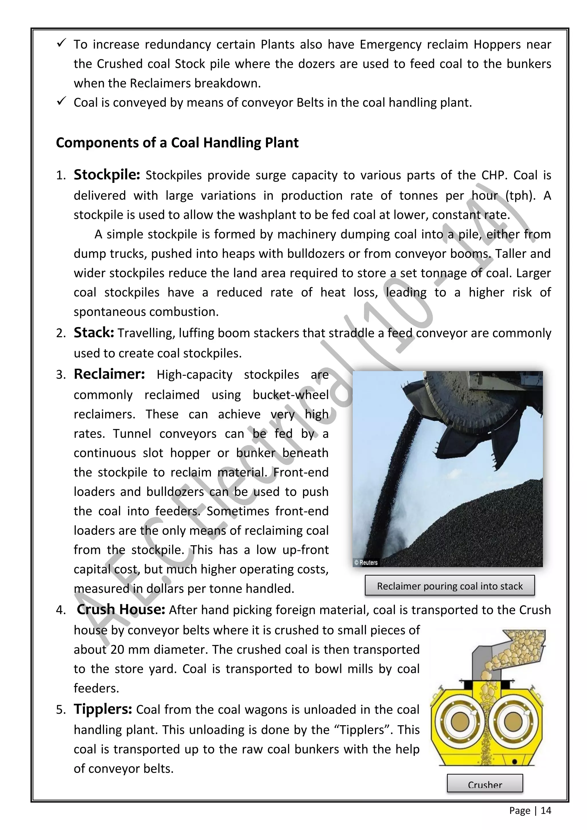  To increase redundancy certain Plants also have Emergency reclaim Hoppers near
  the Crushed coal Stock pile where the dozers are used to feed coal to the bunkers
  when the Reclaimers breakdown.
 Coal is conveyed by means of conveyor Belts in the coal handling plant.

Components of a Coal Handling Plant

1. Stockpile: Stockpiles provide surge capacity to various parts of the CHP. Coal is
   delivered with large variations in production rate of tonnes per hour (tph). A
   stockpile is used to allow the washplant to be fed coal at lower, constant rate.
       A simple stockpile is formed by machinery dumping coal into a pile, either from
   dump trucks, pushed into heaps with bulldozers or from conveyor booms. Taller and
   wider stockpiles reduce the land area required to store a set tonnage of coal. Larger
   coal stockpiles have a reduced rate of heat loss, leading to a higher risk of
   spontaneous combustion.
2. Stack: Travelling, luffing boom stackers that straddle a feed conveyor are commonly
   used to create coal stockpiles.
3. Reclaimer: High-capacity stockpiles are
   commonly reclaimed using bucket-wheel
   reclaimers. These can achieve very high
   rates. Tunnel conveyors can be fed by a
   continuous slot hopper or bunker beneath
   the stockpile to reclaim material. Front-end
   loaders and bulldozers can be used to push
   the coal into feeders. Sometimes front-end
   loaders are the only means of reclaiming coal
   from the stockpile. This has a low up-front
   capital cost, but much higher operating costs,
   measured in dollars per tonne handled.                Reclaimer pouring coal into stack

4. Crush House: After hand picking foreign material, coal is transported to the Crush
   house by conveyor belts where it is crushed to small pieces of
   about 20 mm diameter. The crushed coal is then transported
   to the store yard. Coal is transported to bowl mills by coal
   feeders.
5. Tipplers: Coal from the coal wagons is unloaded in the coal
   handling plant. This unloading is done by the “Tipplers”. This
   coal is transported up to the raw coal bunkers with the help
   of conveyor belts.
                                                                             Crusher

                                                                                       Page | 14
 