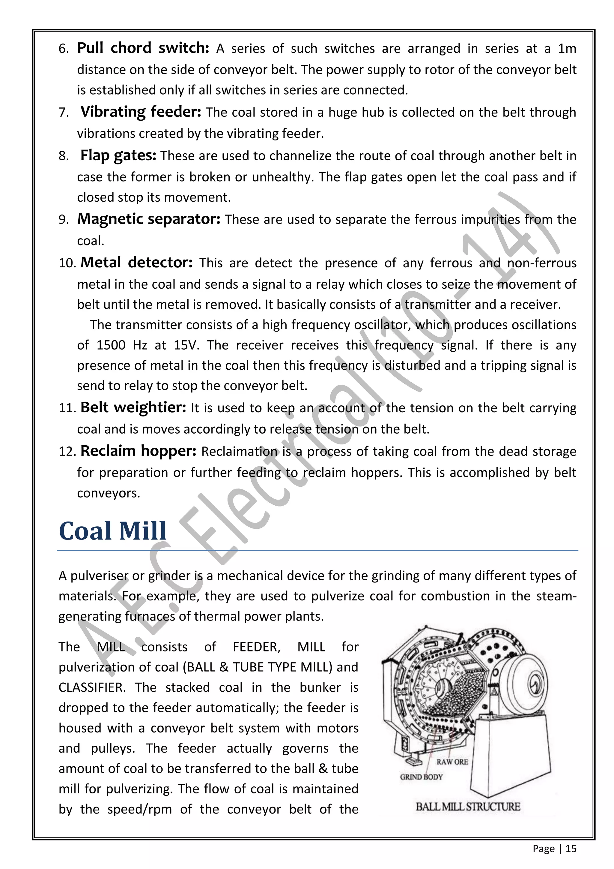 6. Pull chord switch: A series of such switches are arranged in series at a 1m
   distance on the side of conveyor belt. The power supply to rotor of the conveyor belt
   is established only if all switches in series are connected.
7. Vibrating feeder: The coal stored in a huge hub is collected on the belt through
   vibrations created by the vibrating feeder.
8. Flap gates: These are used to channelize the route of coal through another belt in
   case the former is broken or unhealthy. The flap gates open let the coal pass and if
   closed stop its movement.
9. Magnetic separator: These are used to separate the ferrous impurities from the
   coal.
10. Metal detector: This are detect the presence of any ferrous and non-ferrous
   metal in the coal and sends a signal to a relay which closes to seize the movement of
   belt until the metal is removed. It basically consists of a transmitter and a receiver.
     The transmitter consists of a high frequency oscillator, which produces oscillations
   of 1500 Hz at 15V. The receiver receives this frequency signal. If there is any
   presence of metal in the coal then this frequency is disturbed and a tripping signal is
   send to relay to stop the conveyor belt.
11. Belt weightier: It is used to keep an account of the tension on the belt carrying
   coal and is moves accordingly to release tension on the belt.
12. Reclaim hopper: Reclaimation is a process of taking coal from the dead storage
   for preparation or further feeding to reclaim hoppers. This is accomplished by belt
   conveyors.

Coal Mill
A pulveriser or grinder is a mechanical device for the grinding of many different types of
materials. For example, they are used to pulverize coal for combustion in the steam-
generating furnaces of thermal power plants.

The MILL consists of FEEDER, MILL for
pulverization of coal (BALL & TUBE TYPE MILL) and
CLASSIFIER. The stacked coal in the bunker is
dropped to the feeder automatically; the feeder is
housed with a conveyor belt system with motors
and pulleys. The feeder actually governs the
amount of coal to be transferred to the ball & tube
mill for pulverizing. The flow of coal is maintained
by the speed/rpm of the conveyor belt of the

                                                                                  Page | 15
 