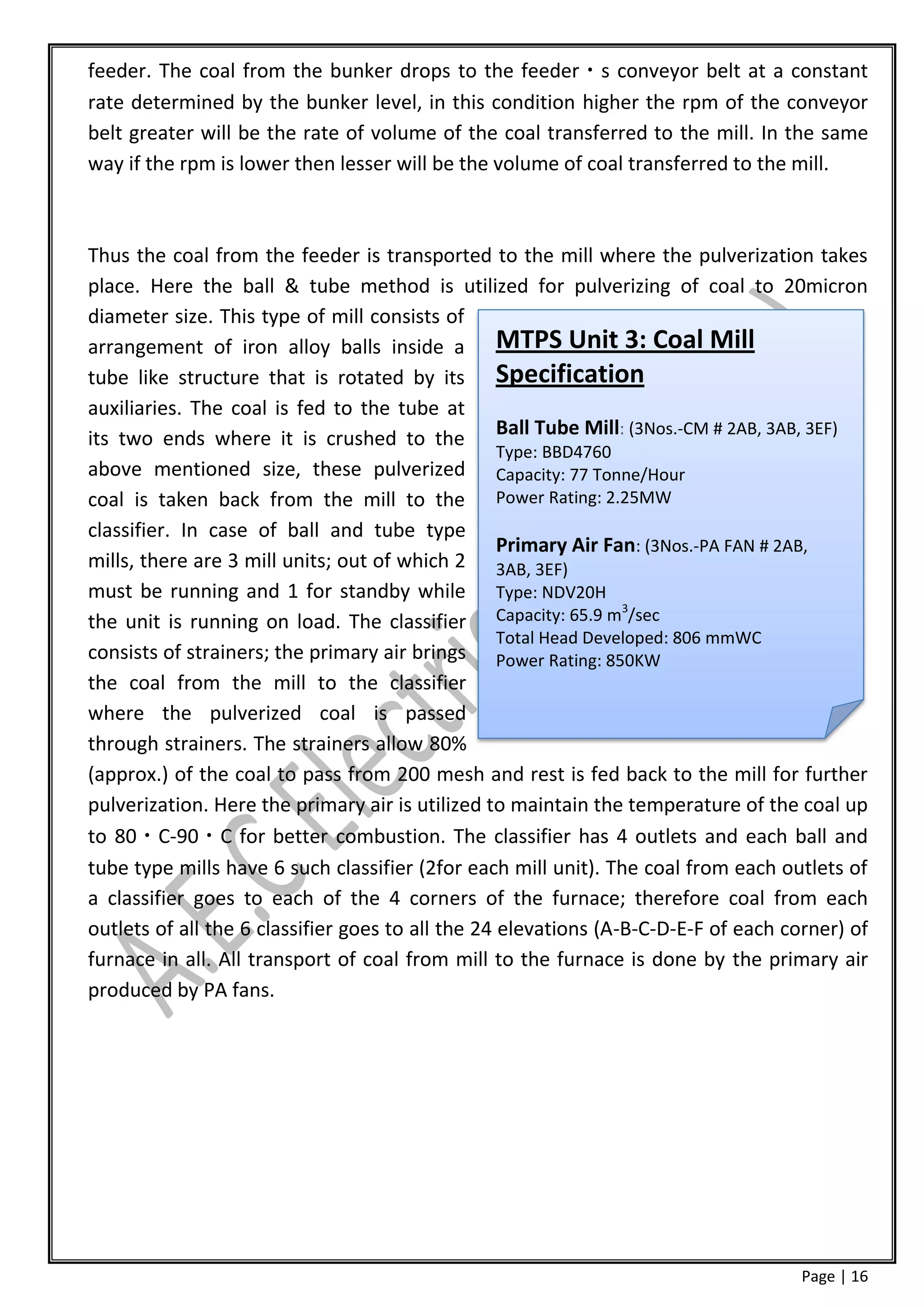 feeder. The coal from the bunker drops to the feeder s conveyor belt at a constant
rate determined by the bunker level, in this condition higher the rpm of the conveyor
belt greater will be the rate of volume of the coal transferred to the mill. In the same
way if the rpm is lower then lesser will be the volume of coal transferred to the mill.



Thus the coal from the feeder is transported to the mill where the pulverization takes
place. Here the ball & tube method is utilized for pulverizing of coal to 20micron
diameter size. This type of mill consists of
arrangement of iron alloy balls inside a MTPS Unit 3: Coal Mill
tube like structure that is rotated by its Specification
auxiliaries. The coal is fed to the tube at
its two ends where it is crushed to the Ball Tube Mill: (3Nos.-CM # 2AB, 3AB, 3EF)
                                                   Type: BBD4760
above mentioned size, these pulverized Capacity: 77 Tonne/Hour
coal is taken back from the mill to the Power Rating: 2.25MW
classifier. In case of ball and tube type
                                                   Primary Air Fan: (3Nos.-PA FAN # 2AB,
mills, there are 3 mill units; out of which 2 3AB, 3EF)
must be running and 1 for standby while Type: NDV20H
                                                                  3
the unit is running on load. The classifier Capacity: 65.9 m /sec
                                                   Total Head Developed: 806 mmWC
consists of strainers; the primary air brings Power Rating: 850KW
the coal from the mill to the classifier
where the pulverized coal is passed
through strainers. The strainers allow 80%
(approx.) of the coal to pass from 200 mesh and rest is fed back to the mill for further
pulverization. Here the primary air is utilized to maintain the temperature of the coal up
to 80 C-90 C for better combustion. The classifier has 4 outlets and each ball and
tube type mills have 6 such classifier (2for each mill unit). The coal from each outlets of
a classifier goes to each of the 4 corners of the furnace; therefore coal from each
outlets of all the 6 classifier goes to all the 24 elevations (A-B-C-D-E-F of each corner) of
furnace in all. All transport of coal from mill to the furnace is done by the primary air
produced by PA fans.




                                                                                     Page | 16
 