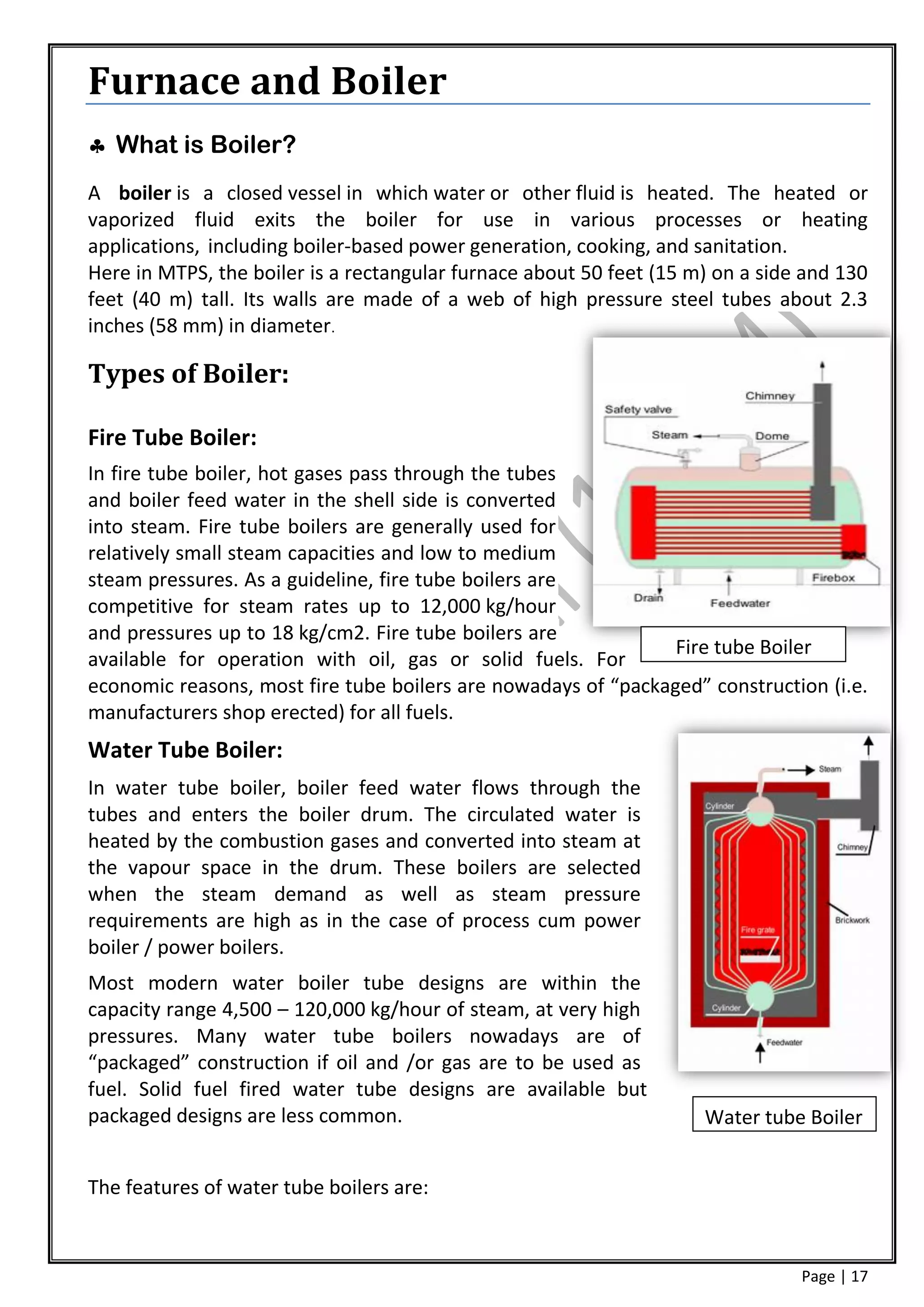 Furnace and Boiler
 What is Boiler?
A boiler is a closed vessel in which water or other fluid is heated. The heated or
vaporized fluid exits the boiler for use in various processes or heating
applications, including boiler-based power generation, cooking, and sanitation.
Here in MTPS, the boiler is a rectangular furnace about 50 feet (15 m) on a side and 130
feet (40 m) tall. Its walls are made of a web of high pressure steel tubes about 2.3
inches (58 mm) in diameter.

Types of Boiler:

Fire Tube Boiler:
In fire tube boiler, hot gases pass through the tubes
and boiler feed water in the shell side is converted
into steam. Fire tube boilers are generally used for
relatively small steam capacities and low to medium
steam pressures. As a guideline, fire tube boilers are
competitive for steam rates up to 12,000 kg/hour
and pressures up to 18 kg/cm2. Fire tube boilers are
                                                                Fire tube Boiler
available for operation with oil, gas or solid fuels. For
economic reasons, most fire tube boilers are nowadays of “packaged” construction (i.e.
manufacturers shop erected) for all fuels.
Water Tube Boiler:
In water tube boiler, boiler feed water flows through the
tubes and enters the boiler drum. The circulated water is
heated by the combustion gases and converted into steam at
the vapour space in the drum. These boilers are selected
when the steam demand as well as steam pressure
requirements are high as in the case of process cum power
boiler / power boilers.
Most modern water boiler tube designs are within the
capacity range 4,500 – 120,000 kg/hour of steam, at very high
pressures. Many water tube boilers nowadays are of
“packaged” construction if oil and /or gas are to be used as
fuel. Solid fuel fired water tube designs are available but
packaged designs are less common.                                    Water tube Boiler


The features of water tube boilers are:



                                                                                Page | 17
 