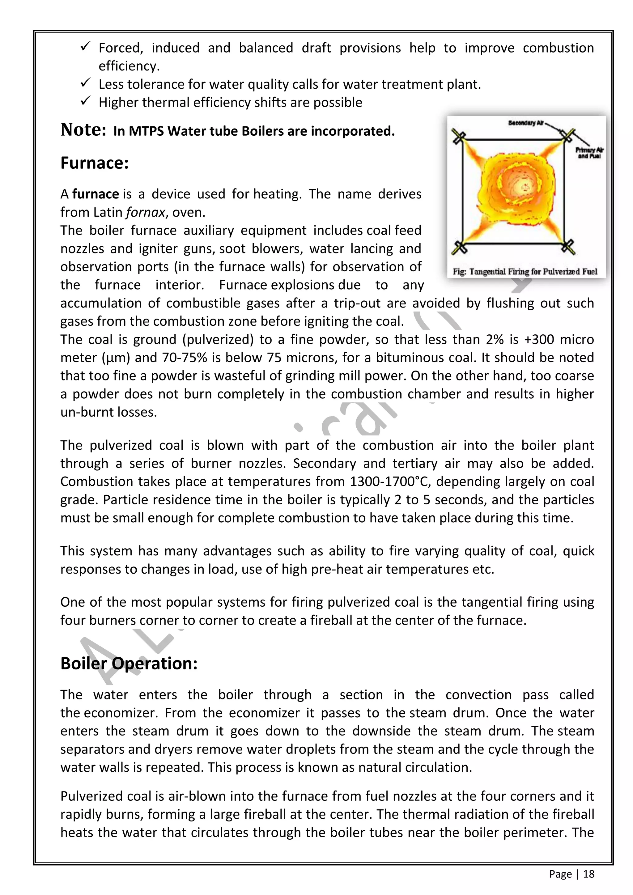  Forced, induced and balanced draft provisions help to improve combustion
     efficiency.
    Less tolerance for water quality calls for water treatment plant.
    Higher thermal efficiency shifts are possible
Note:    In MTPS Water tube Boilers are incorporated.

Furnace:
A furnace is a device used for heating. The name derives
from Latin fornax, oven.
The boiler furnace auxiliary equipment includes coal feed
nozzles and igniter guns, soot blowers, water lancing and
observation ports (in the furnace walls) for observation of
the furnace interior. Furnace explosions due to any
accumulation of combustible gases after a trip-out are avoided by flushing out such
gases from the combustion zone before igniting the coal.
The coal is ground (pulverized) to a fine powder, so that less than 2% is +300 micro
meter (μm) and 70-75% is below 75 microns, for a bituminous coal. It should be noted
that too fine a powder is wasteful of grinding mill power. On the other hand, too coarse
a powder does not burn completely in the combustion chamber and results in higher
un-burnt losses.

The pulverized coal is blown with part of the combustion air into the boiler plant
through a series of burner nozzles. Secondary and tertiary air may also be added.
Combustion takes place at temperatures from 1300-1700°C, depending largely on coal
grade. Particle residence time in the boiler is typically 2 to 5 seconds, and the particles
must be small enough for complete combustion to have taken place during this time.

This system has many advantages such as ability to fire varying quality of coal, quick
responses to changes in load, use of high pre-heat air temperatures etc.

One of the most popular systems for firing pulverized coal is the tangential firing using
four burners corner to corner to create a fireball at the center of the furnace.

Boiler Operation:
The water enters the boiler through a section in the convection pass called
the economizer. From the economizer it passes to the steam drum. Once the water
enters the steam drum it goes down to the downside the steam drum. The steam
separators and dryers remove water droplets from the steam and the cycle through the
water walls is repeated. This process is known as natural circulation.
Pulverized coal is air-blown into the furnace from fuel nozzles at the four corners and it
rapidly burns, forming a large fireball at the center. The thermal radiation of the fireball
heats the water that circulates through the boiler tubes near the boiler perimeter. The

                                                                                    Page | 18
 
