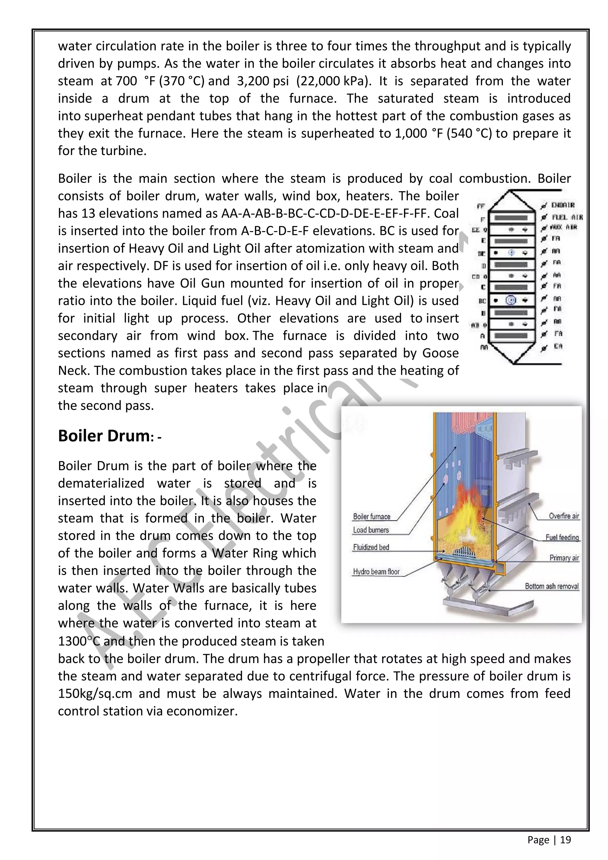 water circulation rate in the boiler is three to four times the throughput and is typically
driven by pumps. As the water in the boiler circulates it absorbs heat and changes into
steam at 700 °F (370 °C) and 3,200 psi (22,000 kPa). It is separated from the water
inside a drum at the top of the furnace. The saturated steam is introduced
into superheat pendant tubes that hang in the hottest part of the combustion gases as
they exit the furnace. Here the steam is superheated to 1,000 °F (540 °C) to prepare it
for the turbine.
Boiler is the main section where the steam is produced by coal combustion. Boiler
consists of boiler drum, water walls, wind box, heaters. The boiler
has 13 elevations named as AA-A-AB-B-BC-C-CD-D-DE-E-EF-F-FF. Coal
is inserted into the boiler from A-B-C-D-E-F elevations. BC is used for
insertion of Heavy Oil and Light Oil after atomization with steam and
air respectively. DF is used for insertion of oil i.e. only heavy oil. Both
the elevations have Oil Gun mounted for insertion of oil in proper
ratio into the boiler. Liquid fuel (viz. Heavy Oil and Light Oil) is used
for initial light up process. Other elevations are used to insert
secondary air from wind box. The furnace is divided into two
sections named as first pass and second pass separated by Goose
Neck. The combustion takes place in the first pass and the heating of
steam through super heaters takes place in
the second pass.

Boiler Drum: -
Boiler Drum is the part of boiler where the
dematerialized water is stored and is
inserted into the boiler. It is also houses the
steam that is formed in the boiler. Water
stored in the drum comes down to the top
of the boiler and forms a Water Ring which
is then inserted into the boiler through the
water walls. Water Walls are basically tubes
along the walls of the furnace, it is here
where the water is converted into steam at
1300C and then the produced steam is taken
back to the boiler drum. The drum has a propeller that rotates at high speed and makes
the steam and water separated due to centrifugal force. The pressure of boiler drum is
150kg/sq.cm and must be always maintained. Water in the drum comes from feed
control station via economizer.




                                                                                   Page | 19
 