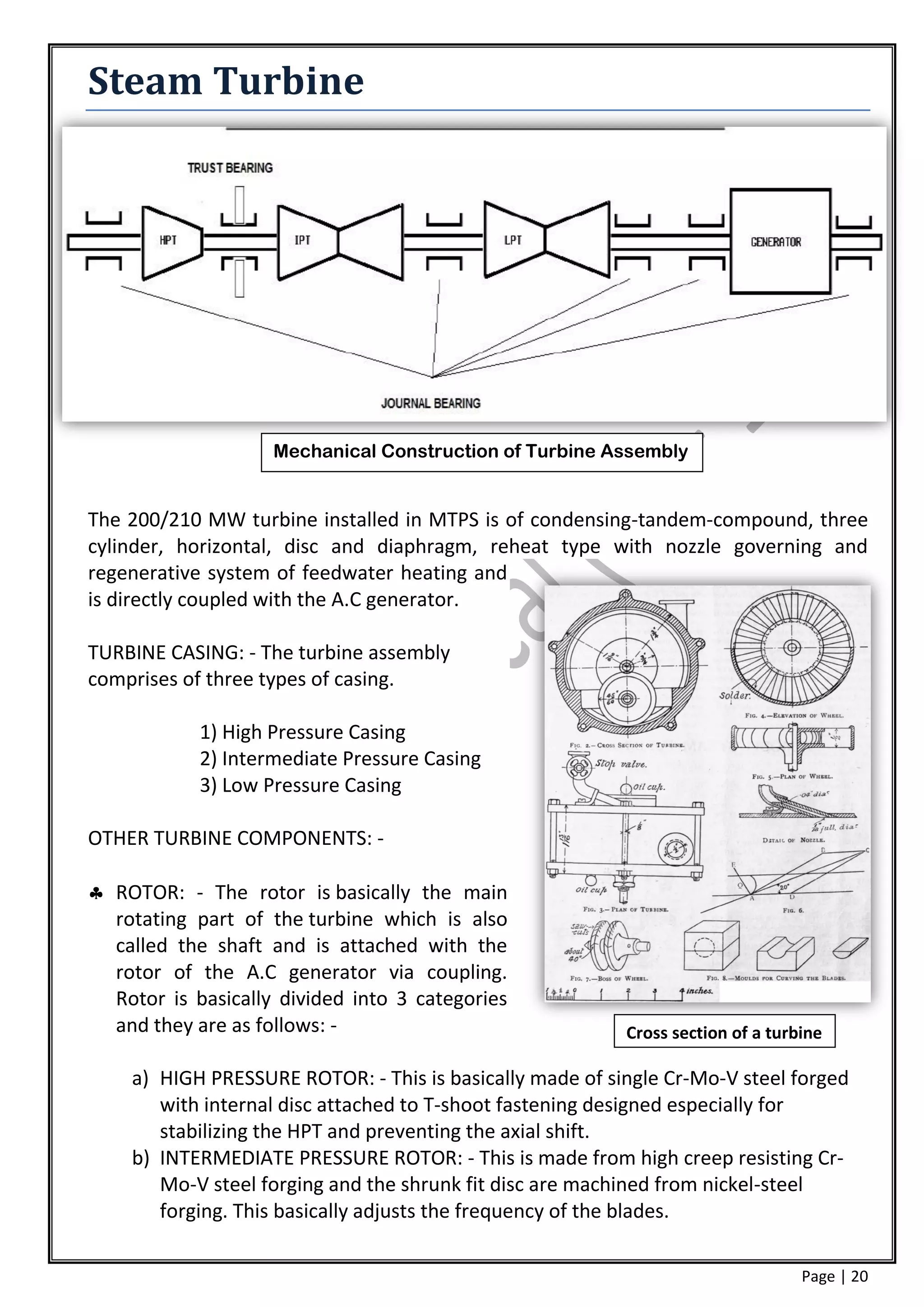 Steam Turbine




                    Mechanical Construction of Turbine Assembly


The 200/210 MW turbine installed in MTPS is of condensing-tandem-compound, three
cylinder, horizontal, disc and diaphragm, reheat type with nozzle governing and
regenerative system of feedwater heating and
is directly coupled with the A.C generator.

TURBINE CASING: - The turbine assembly
comprises of three types of casing.

            1) High Pressure Casing
            2) Intermediate Pressure Casing
            3) Low Pressure Casing

OTHER TURBINE COMPONENTS: -

 ROTOR: - The rotor is basically the main
  rotating part of the turbine which is also
  called the shaft and is attached with the
  rotor of the A.C generator via coupling.
  Rotor is basically divided into 3 categories
  and they are as follows: -                              Cross section of a turbine

    a) HIGH PRESSURE ROTOR: - This is basically made of single Cr-Mo-V steel forged
       with internal disc attached to T-shoot fastening designed especially for
       stabilizing the HPT and preventing the axial shift.
    b) INTERMEDIATE PRESSURE ROTOR: - This is made from high creep resisting Cr-
       Mo-V steel forging and the shrunk fit disc are machined from nickel-steel
       forging. This basically adjusts the frequency of the blades.

                                                                                 Page | 20
 