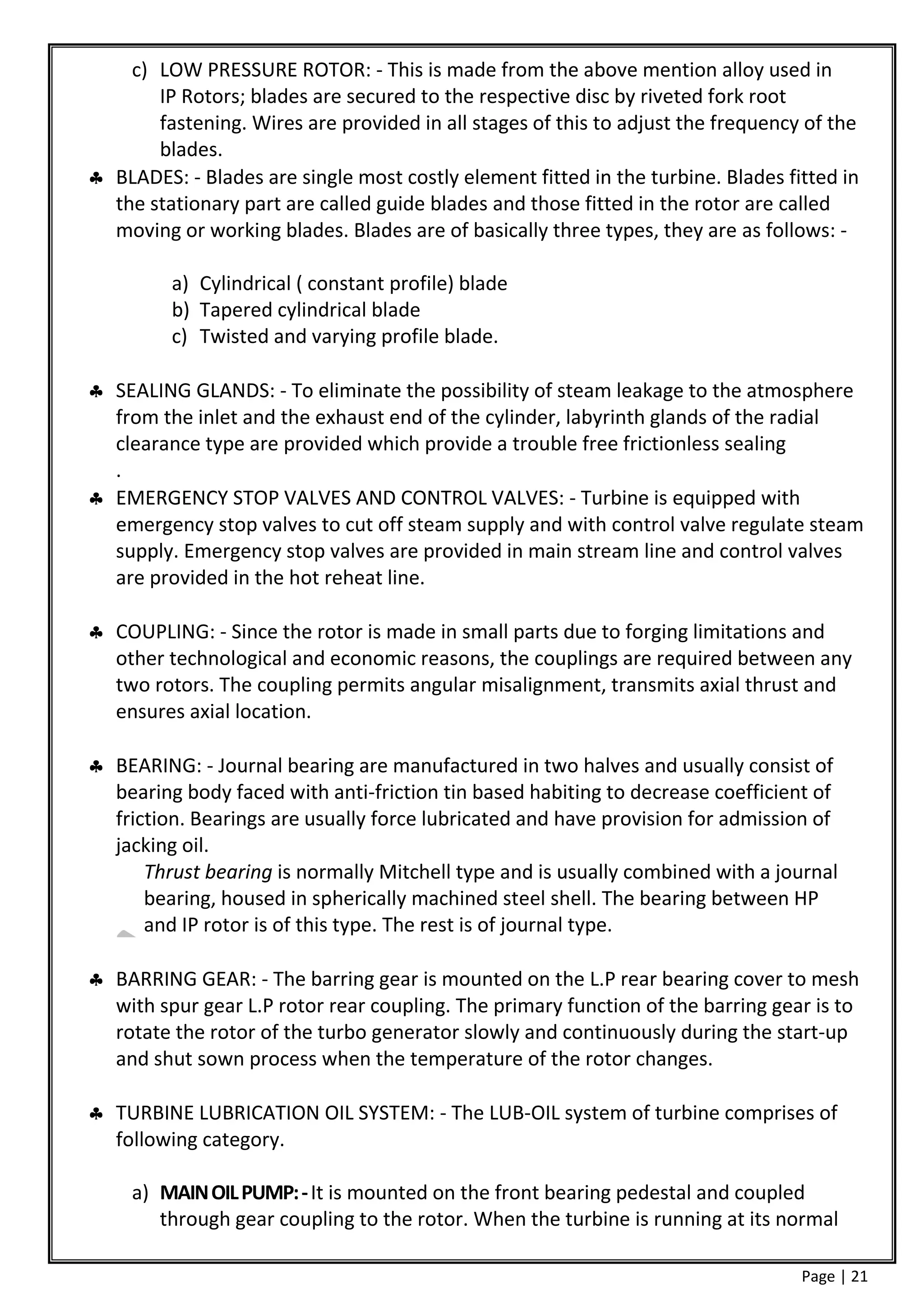c) LOW PRESSURE ROTOR: - This is made from the above mention alloy used in
       IP Rotors; blades are secured to the respective disc by riveted fork root
       fastening. Wires are provided in all stages of this to adjust the frequency of the
       blades.
 BLADES: - Blades are single most costly element fitted in the turbine. Blades fitted in
  the stationary part are called guide blades and those fitted in the rotor are called
  moving or working blades. Blades are of basically three types, they are as follows: -

         a) Cylindrical ( constant profile) blade
         b) Tapered cylindrical blade
         c) Twisted and varying profile blade.

 SEALING GLANDS: - To eliminate the possibility of steam leakage to the atmosphere
  from the inlet and the exhaust end of the cylinder, labyrinth glands of the radial
  clearance type are provided which provide a trouble free frictionless sealing
  .
 EMERGENCY STOP VALVES AND CONTROL VALVES: - Turbine is equipped with
  emergency stop valves to cut off steam supply and with control valve regulate steam
  supply. Emergency stop valves are provided in main stream line and control valves
  are provided in the hot reheat line.

 COUPLING: - Since the rotor is made in small parts due to forging limitations and
  other technological and economic reasons, the couplings are required between any
  two rotors. The coupling permits angular misalignment, transmits axial thrust and
  ensures axial location.

 BEARING: - Journal bearing are manufactured in two halves and usually consist of
  bearing body faced with anti-friction tin based habiting to decrease coefficient of
  friction. Bearings are usually force lubricated and have provision for admission of
  jacking oil.
      Thrust bearing is normally Mitchell type and is usually combined with a journal
      bearing, housed in spherically machined steel shell. The bearing between HP
      and IP rotor is of this type. The rest is of journal type.

 BARRING GEAR: - The barring gear is mounted on the L.P rear bearing cover to mesh
  with spur gear L.P rotor rear coupling. The primary function of the barring gear is to
  rotate the rotor of the turbo generator slowly and continuously during the start-up
  and shut sown process when the temperature of the rotor changes.

 TURBINE LUBRICATION OIL SYSTEM: - The LUB-OIL system of turbine comprises of
  following category.

     a) MAIN OIL PUMP: - It is mounted on the front bearing pedestal and coupled
        through gear coupling to the rotor. When the turbine is running at its normal

                                                                                  Page | 21
 