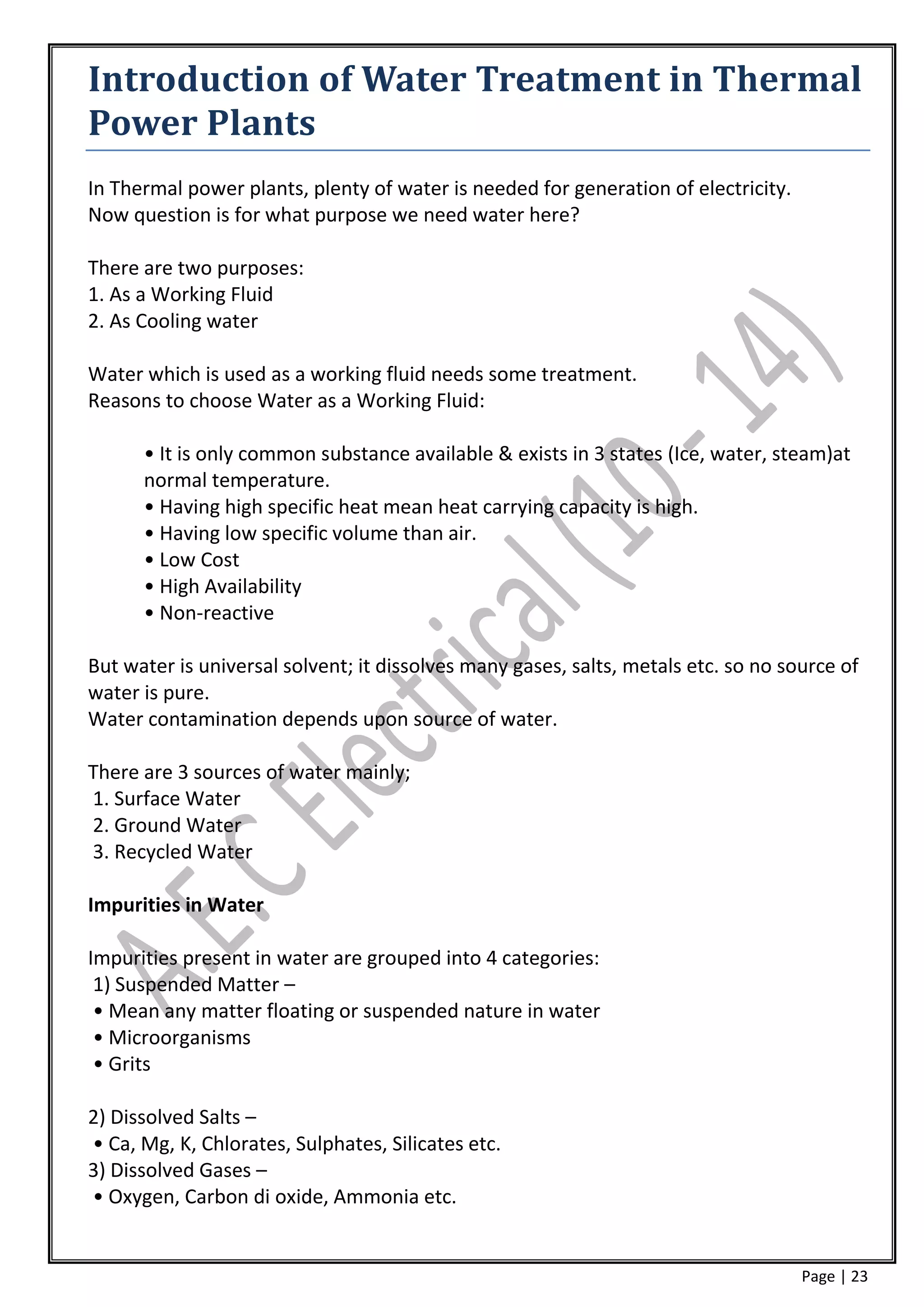 Introduction of Water Treatment in Thermal
Power Plants
In Thermal power plants, plenty of water is needed for generation of electricity.
Now question is for what purpose we need water here?

There are two purposes:
1. As a Working Fluid
2. As Cooling water

Water which is used as a working fluid needs some treatment.
Reasons to choose Water as a Working Fluid:

      • It is only common substance available & exists in 3 states (Ice, water, steam)at
      normal temperature.
      • Having high specific heat mean heat carrying capacity is high.
      • Having low specific volume than air.
      • Low Cost
      • High Availability
      • Non-reactive

But water is universal solvent; it dissolves many gases, salts, metals etc. so no source of
water is pure.
Water contamination depends upon source of water.

There are 3 sources of water mainly;
1. Surface Water
2. Ground Water
3. Recycled Water

Impurities in Water

Impurities present in water are grouped into 4 categories:
 1) Suspended Matter –
 • Mean any matter floating or suspended nature in water
 • Microorganisms
 • Grits

2) Dissolved Salts –
• Ca, Mg, K, Chlorates, Sulphates, Silicates etc.
3) Dissolved Gases –
• Oxygen, Carbon di oxide, Ammonia etc.


                                                                                    Page | 23
 