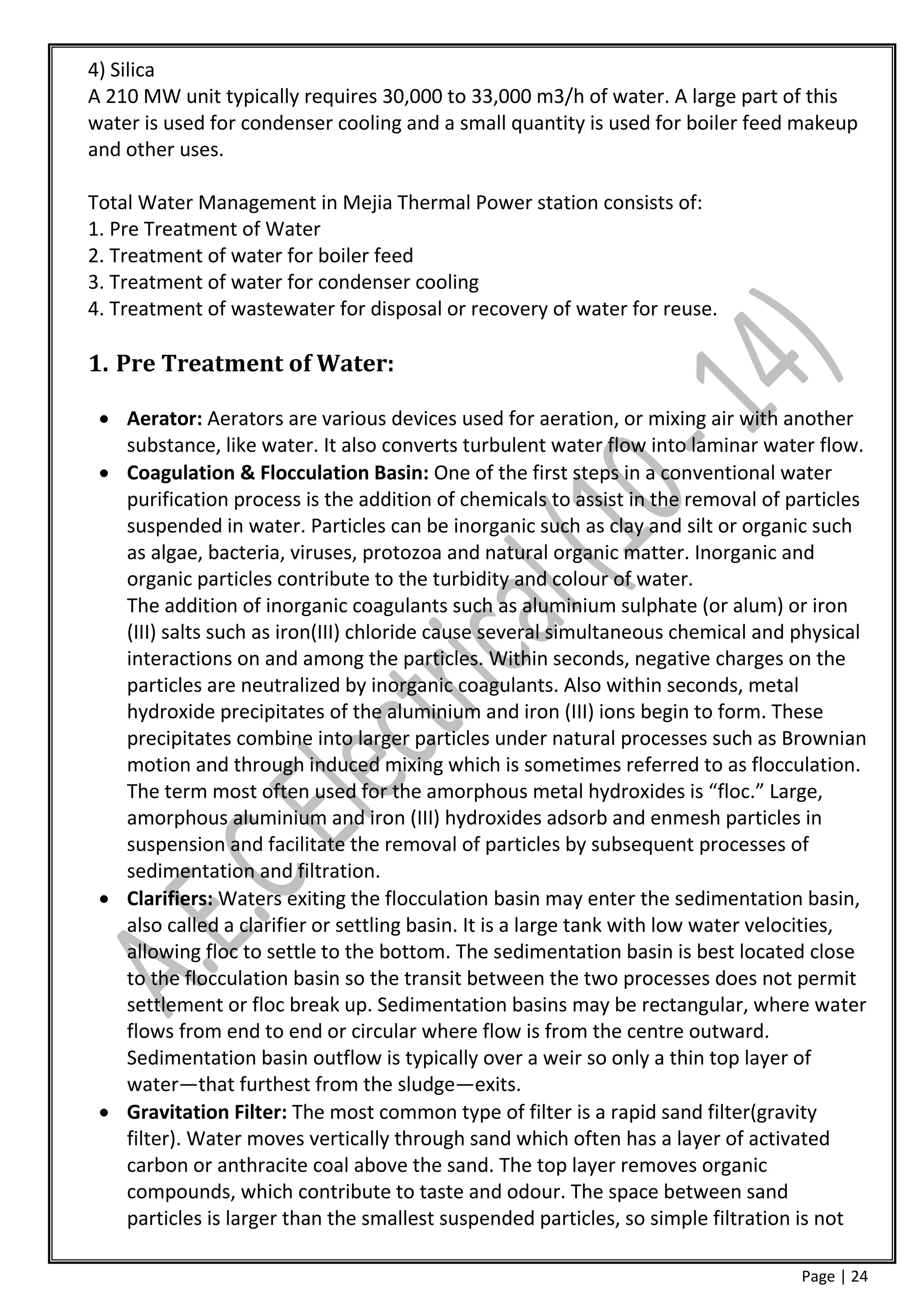 4) Silica
A 210 MW unit typically requires 30,000 to 33,000 m3/h of water. A large part of this
water is used for condenser cooling and a small quantity is used for boiler feed makeup
and other uses.

Total Water Management in Mejia Thermal Power station consists of:
1. Pre Treatment of Water
2. Treatment of water for boiler feed
3. Treatment of water for condenser cooling
4. Treatment of wastewater for disposal or recovery of water for reuse.

1. Pre Treatment of Water:

  Aerator: Aerators are various devices used for aeration, or mixing air with another
   substance, like water. It also converts turbulent water flow into laminar water flow.
  Coagulation & Flocculation Basin: One of the first steps in a conventional water
   purification process is the addition of chemicals to assist in the removal of particles
   suspended in water. Particles can be inorganic such as clay and silt or organic such
   as algae, bacteria, viruses, protozoa and natural organic matter. Inorganic and
   organic particles contribute to the turbidity and colour of water.
   The addition of inorganic coagulants such as aluminium sulphate (or alum) or iron
   (III) salts such as iron(III) chloride cause several simultaneous chemical and physical
   interactions on and among the particles. Within seconds, negative charges on the
   particles are neutralized by inorganic coagulants. Also within seconds, metal
   hydroxide precipitates of the aluminium and iron (III) ions begin to form. These
   precipitates combine into larger particles under natural processes such as Brownian
   motion and through induced mixing which is sometimes referred to as flocculation.
   The term most often used for the amorphous metal hydroxides is “floc.” Large,
   amorphous aluminium and iron (III) hydroxides adsorb and enmesh particles in
   suspension and facilitate the removal of particles by subsequent processes of
   sedimentation and filtration.
  Clarifiers: Waters exiting the flocculation basin may enter the sedimentation basin,
   also called a clarifier or settling basin. It is a large tank with low water velocities,
   allowing floc to settle to the bottom. The sedimentation basin is best located close
   to the flocculation basin so the transit between the two processes does not permit
   settlement or floc break up. Sedimentation basins may be rectangular, where water
   flows from end to end or circular where flow is from the centre outward.
   Sedimentation basin outflow is typically over a weir so only a thin top layer of
   water—that furthest from the sludge—exits.
  Gravitation Filter: The most common type of filter is a rapid sand filter(gravity
   filter). Water moves vertically through sand which often has a layer of activated
   carbon or anthracite coal above the sand. The top layer removes organic
   compounds, which contribute to taste and odour. The space between sand
   particles is larger than the smallest suspended particles, so simple filtration is not

                                                                                   Page | 24
 