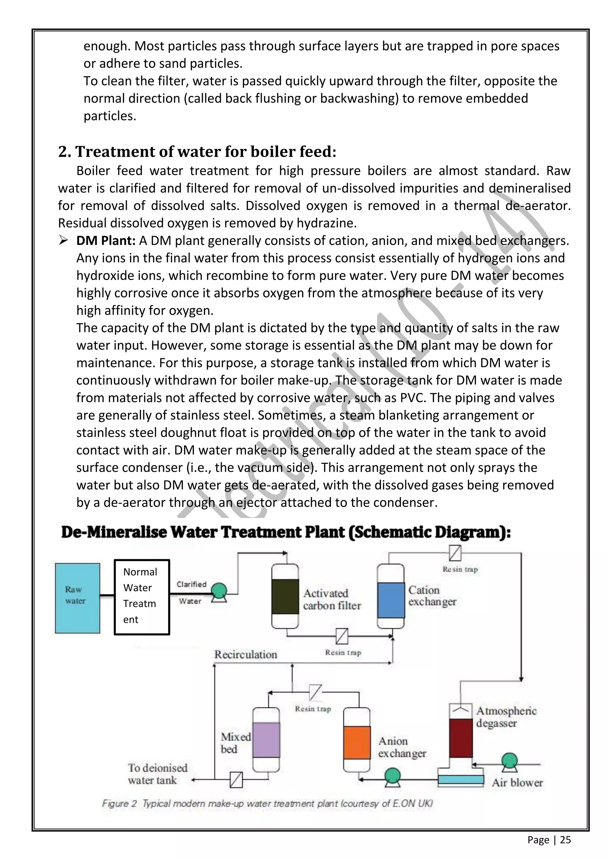 enough. Most particles pass through surface layers but are trapped in pore spaces
    or adhere to sand particles.
    To clean the filter, water is passed quickly upward through the filter, opposite the
    normal direction (called back flushing or backwashing) to remove embedded
    particles.

2. Treatment of water for boiler feed:
   Boiler feed water treatment for high pressure boilers are almost standard. Raw
water is clarified and filtered for removal of un-dissolved impurities and demineralised
for removal of dissolved salts. Dissolved oxygen is removed in a thermal de-aerator.
Residual dissolved oxygen is removed by hydrazine.
 DM Plant: A DM plant generally consists of cation, anion, and mixed bed exchangers.
   Any ions in the final water from this process consist essentially of hydrogen ions and
   hydroxide ions, which recombine to form pure water. Very pure DM water becomes
   highly corrosive once it absorbs oxygen from the atmosphere because of its very
   high affinity for oxygen.
   The capacity of the DM plant is dictated by the type and quantity of salts in the raw
   water input. However, some storage is essential as the DM plant may be down for
   maintenance. For this purpose, a storage tank is installed from which DM water is
   continuously withdrawn for boiler make-up. The storage tank for DM water is made
   from materials not affected by corrosive water, such as PVC. The piping and valves
   are generally of stainless steel. Sometimes, a steam blanketing arrangement or
   stainless steel doughnut float is provided on top of the water in the tank to avoid
   contact with air. DM water make-up is generally added at the steam space of the
   surface condenser (i.e., the vacuum side). This arrangement not only sprays the
   water but also DM water gets de-aerated, with the dissolved gases being removed
   by a de-aerator through an ejector attached to the condenser.



           Normal
           Water
           Treatm
           ent




                                                                                  Page | 25
 