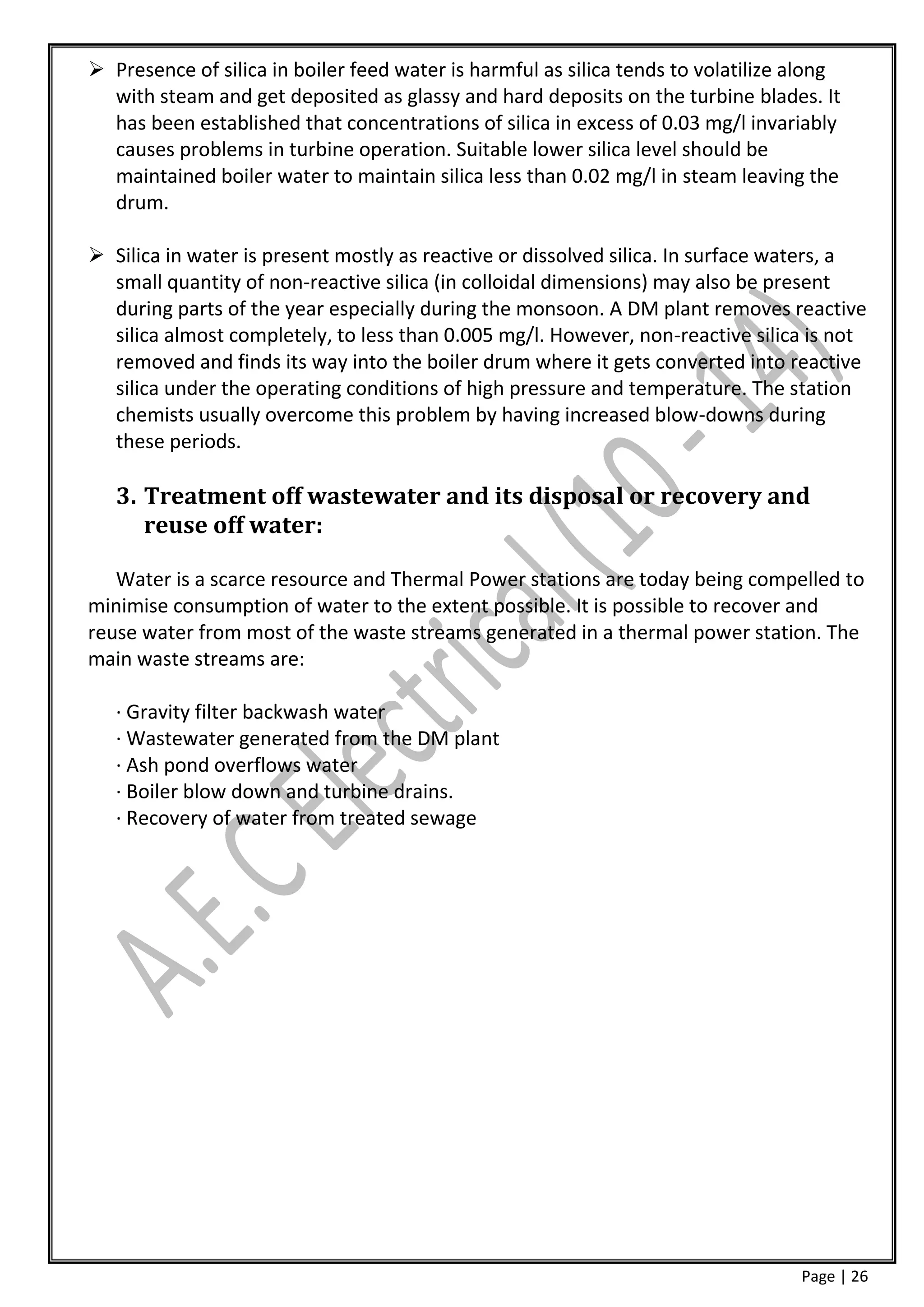  Presence of silica in boiler feed water is harmful as silica tends to volatilize along
  with steam and get deposited as glassy and hard deposits on the turbine blades. It
  has been established that concentrations of silica in excess of 0.03 mg/l invariably
  causes problems in turbine operation. Suitable lower silica level should be
  maintained boiler water to maintain silica less than 0.02 mg/l in steam leaving the
  drum.

 Silica in water is present mostly as reactive or dissolved silica. In surface waters, a
  small quantity of non-reactive silica (in colloidal dimensions) may also be present
  during parts of the year especially during the monsoon. A DM plant removes reactive
  silica almost completely, to less than 0.005 mg/l. However, non-reactive silica is not
  removed and finds its way into the boiler drum where it gets converted into reactive
  silica under the operating conditions of high pressure and temperature. The station
  chemists usually overcome this problem by having increased blow-downs during
  these periods.

   3. Treatment off wastewater and its disposal or recovery and
      reuse off water:

   Water is a scarce resource and Thermal Power stations are today being compelled to
minimise consumption of water to the extent possible. It is possible to recover and
reuse water from most of the waste streams generated in a thermal power station. The
main waste streams are:

   · Gravity filter backwash water
   · Wastewater generated from the DM plant
   · Ash pond overflows water
   · Boiler blow down and turbine drains.
   · Recovery of water from treated sewage




                                                                                   Page | 26
 