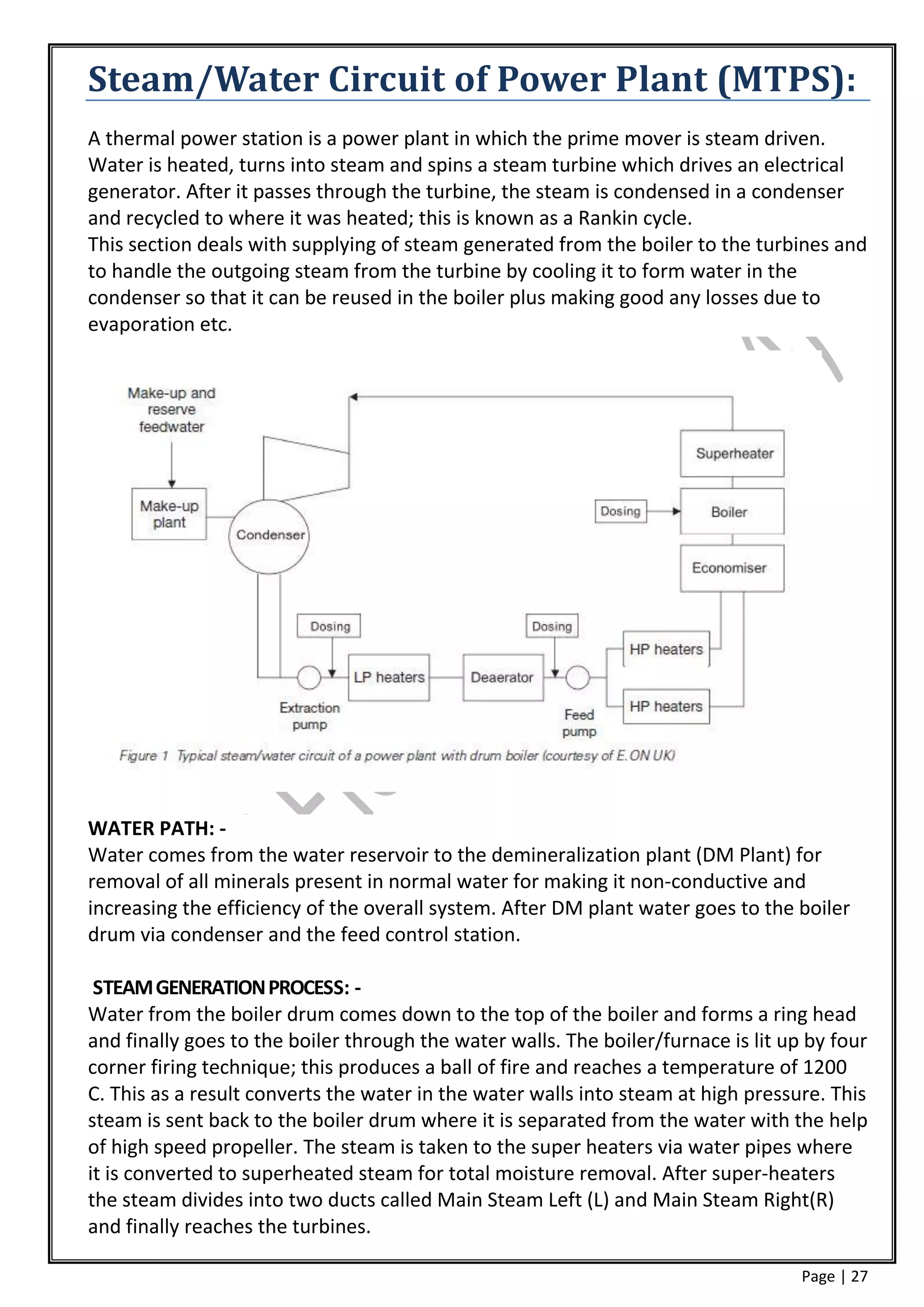 Steam/Water Circuit of Power Plant (MTPS):
A thermal power station is a power plant in which the prime mover is steam driven.
Water is heated, turns into steam and spins a steam turbine which drives an electrical
generator. After it passes through the turbine, the steam is condensed in a condenser
and recycled to where it was heated; this is known as a Rankin cycle.
This section deals with supplying of steam generated from the boiler to the turbines and
to handle the outgoing steam from the turbine by cooling it to form water in the
condenser so that it can be reused in the boiler plus making good any losses due to
evaporation etc.




WATER PATH: -
Water comes from the water reservoir to the demineralization plant (DM Plant) for
removal of all minerals present in normal water for making it non-conductive and
increasing the efficiency of the overall system. After DM plant water goes to the boiler
drum via condenser and the feed control station.

 STEAM GENERATION PROCESS: -
Water from the boiler drum comes down to the top of the boiler and forms a ring head
and finally goes to the boiler through the water walls. The boiler/furnace is lit up by four
corner firing technique; this produces a ball of fire and reaches a temperature of 1200
C. This as a result converts the water in the water walls into steam at high pressure. This
steam is sent back to the boiler drum where it is separated from the water with the help
of high speed propeller. The steam is taken to the super heaters via water pipes where
it is converted to superheated steam for total moisture removal. After super-heaters
the steam divides into two ducts called Main Steam Left (L) and Main Steam Right(R)
and finally reaches the turbines.

                                                                                    Page | 27
 