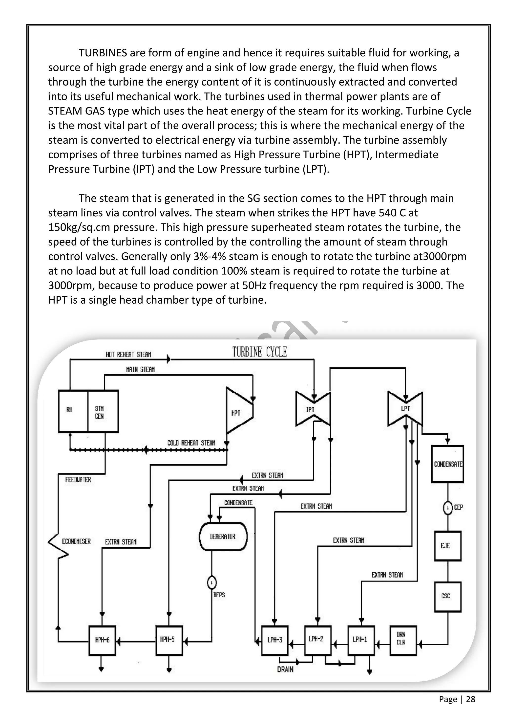 TURBINES are form of engine and hence it requires suitable fluid for working, a
source of high grade energy and a sink of low grade energy, the fluid when flows
through the turbine the energy content of it is continuously extracted and converted
into its useful mechanical work. The turbines used in thermal power plants are of
STEAM GAS type which uses the heat energy of the steam for its working. Turbine Cycle
is the most vital part of the overall process; this is where the mechanical energy of the
steam is converted to electrical energy via turbine assembly. The turbine assembly
comprises of three turbines named as High Pressure Turbine (HPT), Intermediate
Pressure Turbine (IPT) and the Low Pressure turbine (LPT).

       The steam that is generated in the SG section comes to the HPT through main
steam lines via control valves. The steam when strikes the HPT have 540 C at
150kg/sq.cm pressure. This high pressure superheated steam rotates the turbine, the
speed of the turbines is controlled by the controlling the amount of steam through
control valves. Generally only 3%-4% steam is enough to rotate the turbine at3000rpm
at no load but at full load condition 100% steam is required to rotate the turbine at
3000rpm, because to produce power at 50Hz frequency the rpm required is 3000. The
HPT is a single head chamber type of turbine.




                                                                                  Page | 28
 