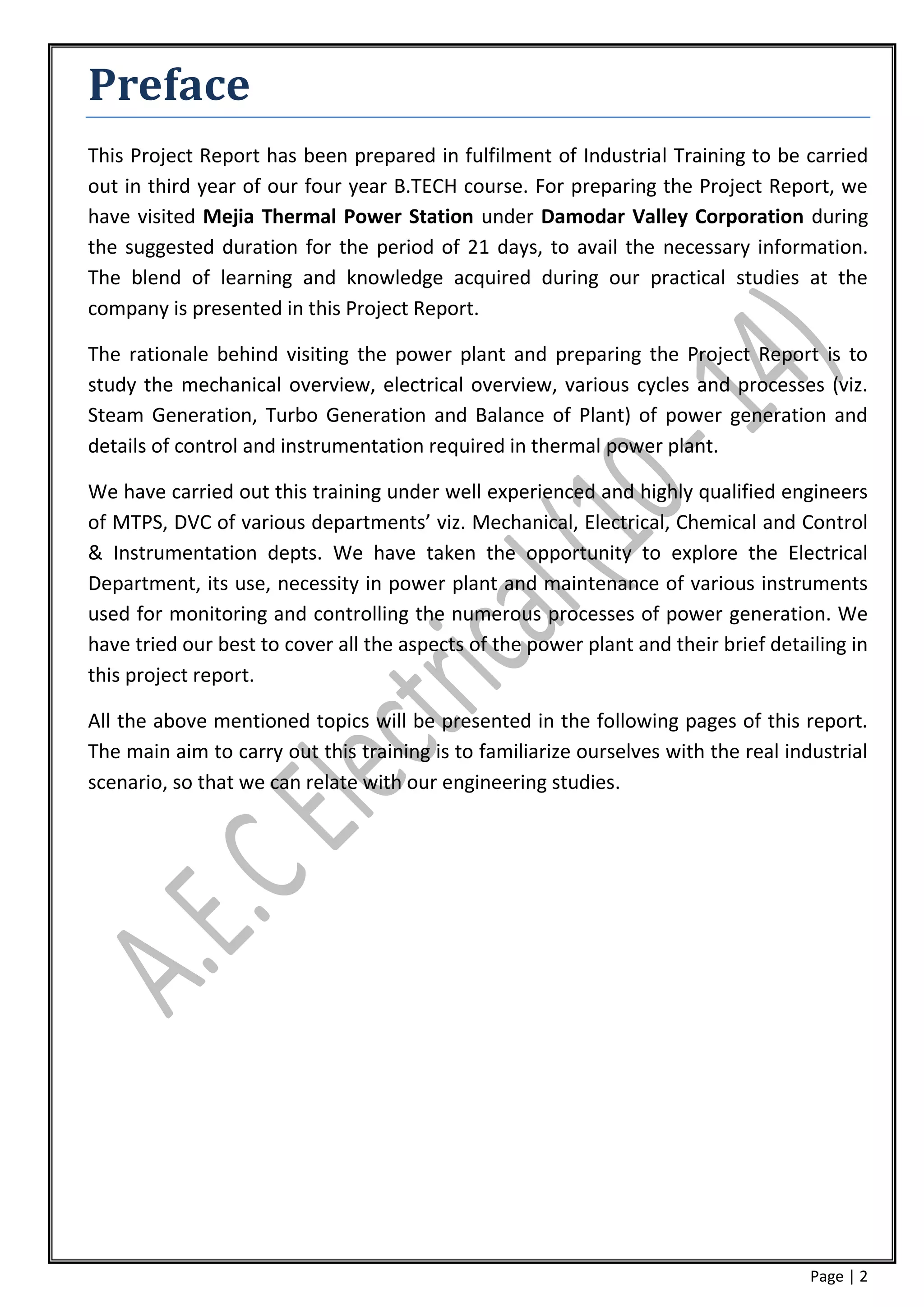 Preface
This Project Report has been prepared in fulfilment of Industrial Training to be carried
out in third year of our four year B.TECH course. For preparing the Project Report, we
have visited Mejia Thermal Power Station under Damodar Valley Corporation during
the suggested duration for the period of 21 days, to avail the necessary information.
The blend of learning and knowledge acquired during our practical studies at the
company is presented in this Project Report.

The rationale behind visiting the power plant and preparing the Project Report is to
study the mechanical overview, electrical overview, various cycles and processes (viz.
Steam Generation, Turbo Generation and Balance of Plant) of power generation and
details of control and instrumentation required in thermal power plant.

We have carried out this training under well experienced and highly qualified engineers
of MTPS, DVC of various departments’ viz. Mechanical, Electrical, Chemical and Control
& Instrumentation depts. We have taken the opportunity to explore the Electrical
Department, its use, necessity in power plant and maintenance of various instruments
used for monitoring and controlling the numerous processes of power generation. We
have tried our best to cover all the aspects of the power plant and their brief detailing in
this project report.

All the above mentioned topics will be presented in the following pages of this report.
The main aim to carry out this training is to familiarize ourselves with the real industrial
scenario, so that we can relate with our engineering studies.




                                                                                     Page | 2
 