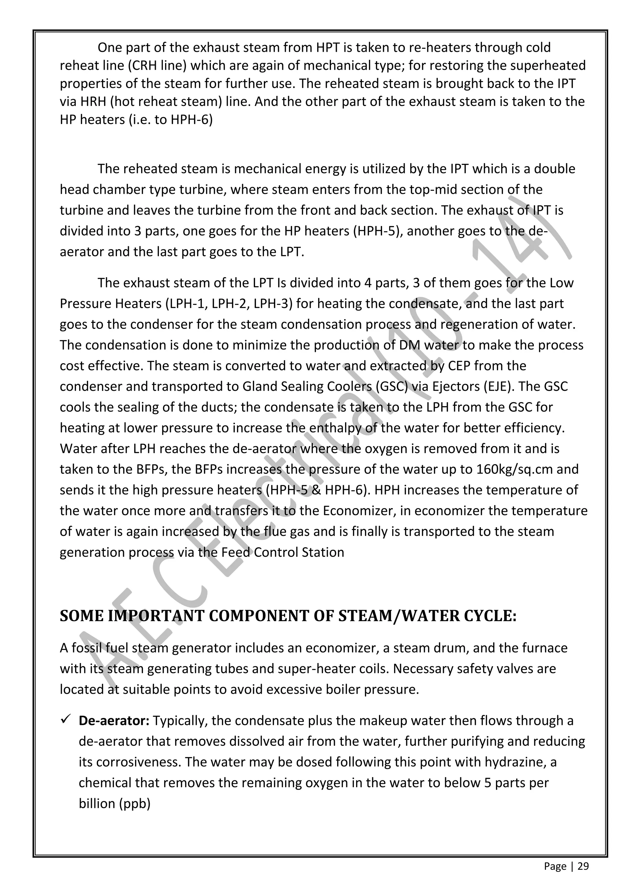 One part of the exhaust steam from HPT is taken to re-heaters through cold
reheat line (CRH line) which are again of mechanical type; for restoring the superheated
properties of the steam for further use. The reheated steam is brought back to the IPT
via HRH (hot reheat steam) line. And the other part of the exhaust steam is taken to the
HP heaters (i.e. to HPH-6)


      The reheated steam is mechanical energy is utilized by the IPT which is a double
head chamber type turbine, where steam enters from the top-mid section of the
turbine and leaves the turbine from the front and back section. The exhaust of IPT is
divided into 3 parts, one goes for the HP heaters (HPH-5), another goes to the de-
aerator and the last part goes to the LPT.

       The exhaust steam of the LPT Is divided into 4 parts, 3 of them goes for the Low
Pressure Heaters (LPH-1, LPH-2, LPH-3) for heating the condensate, and the last part
goes to the condenser for the steam condensation process and regeneration of water.
The condensation is done to minimize the production of DM water to make the process
cost effective. The steam is converted to water and extracted by CEP from the
condenser and transported to Gland Sealing Coolers (GSC) via Ejectors (EJE). The GSC
cools the sealing of the ducts; the condensate is taken to the LPH from the GSC for
heating at lower pressure to increase the enthalpy of the water for better efficiency.
Water after LPH reaches the de-aerator where the oxygen is removed from it and is
taken to the BFPs, the BFPs increases the pressure of the water up to 160kg/sq.cm and
sends it the high pressure heaters (HPH-5 & HPH-6). HPH increases the temperature of
the water once more and transfers it to the Economizer, in economizer the temperature
of water is again increased by the flue gas and is finally is transported to the steam
generation process via the Feed Control Station



SOME IMPORTANT COMPONENT OF STEAM/WATER CYCLE:
A fossil fuel steam generator includes an economizer, a steam drum, and the furnace
with its steam generating tubes and super-heater coils. Necessary safety valves are
located at suitable points to avoid excessive boiler pressure.

 De-aerator: Typically, the condensate plus the makeup water then flows through a
  de-aerator that removes dissolved air from the water, further purifying and reducing
  its corrosiveness. The water may be dosed following this point with hydrazine, a
  chemical that removes the remaining oxygen in the water to below 5 parts per
  billion (ppb)



                                                                                Page | 29
 