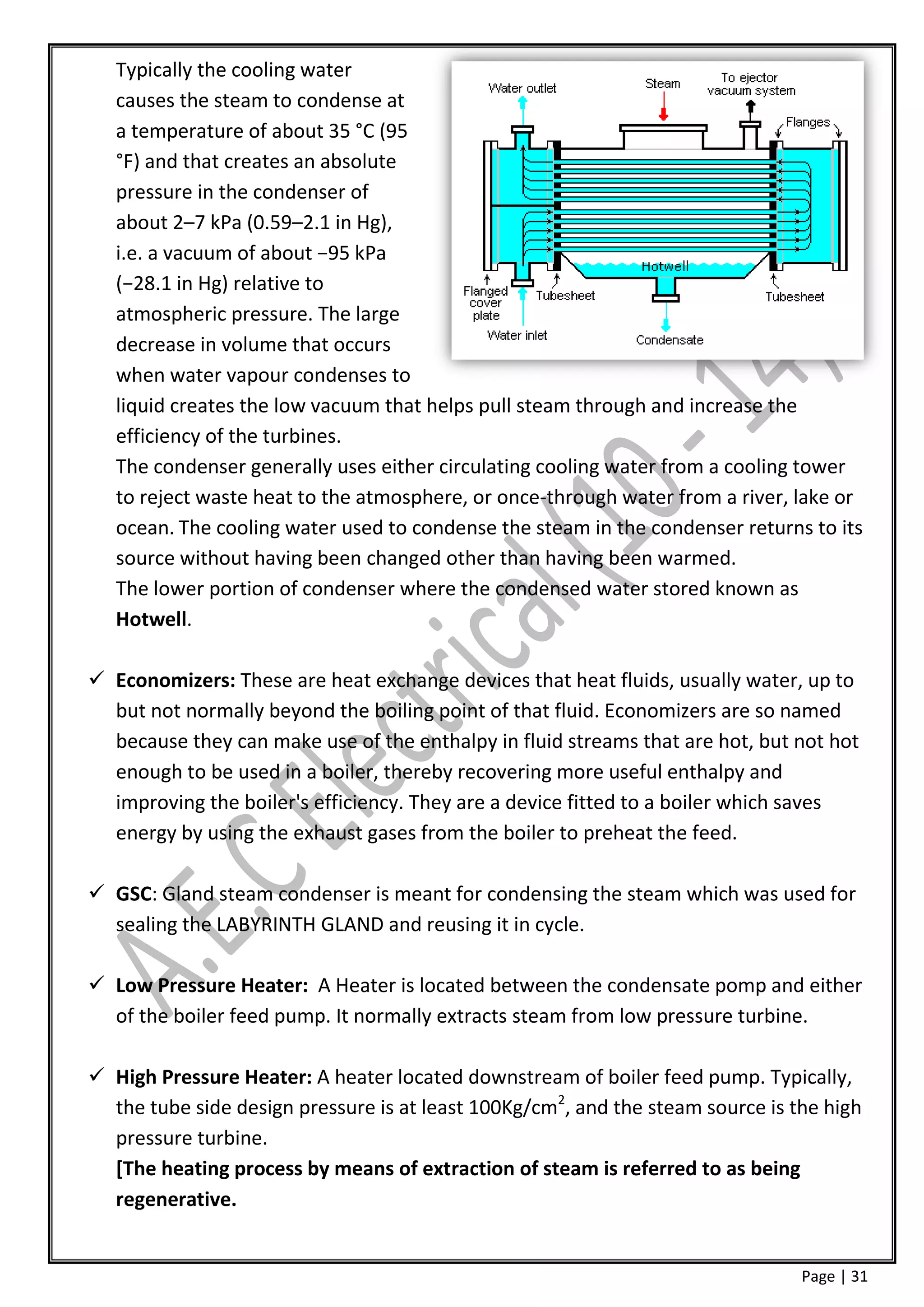 Typically the cooling water
   causes the steam to condense at
   a temperature of about 35 °C (95
   °F) and that creates an absolute
   pressure in the condenser of
   about 2–7 kPa (0.59–2.1 in Hg),
   i.e. a vacuum of about −95 kPa
   (−28.1 in Hg) relative to
   atmospheric pressure. The large
   decrease in volume that occurs
   when water vapour condenses to
   liquid creates the low vacuum that helps pull steam through and increase the
   efficiency of the turbines.
   The condenser generally uses either circulating cooling water from a cooling tower
   to reject waste heat to the atmosphere, or once-through water from a river, lake or
   ocean. The cooling water used to condense the steam in the condenser returns to its
   source without having been changed other than having been warmed.
   The lower portion of condenser where the condensed water stored known as
   Hotwell.

 Economizers: These are heat exchange devices that heat fluids, usually water, up to
  but not normally beyond the boiling point of that fluid. Economizers are so named
  because they can make use of the enthalpy in fluid streams that are hot, but not hot
  enough to be used in a boiler, thereby recovering more useful enthalpy and
  improving the boiler's efficiency. They are a device fitted to a boiler which saves
  energy by using the exhaust gases from the boiler to preheat the feed.

 GSC: Gland steam condenser is meant for condensing the steam which was used for
  sealing the LABYRINTH GLAND and reusing it in cycle.

 Low Pressure Heater: A Heater is located between the condensate pomp and either
  of the boiler feed pump. It normally extracts steam from low pressure turbine.

 High Pressure Heater: A heater located downstream of boiler feed pump. Typically,
  the tube side design pressure is at least 100Kg/cm2, and the steam source is the high
  pressure turbine.
  [The heating process by means of extraction of steam is referred to as being
  regenerative.


                                                                                Page | 31
 