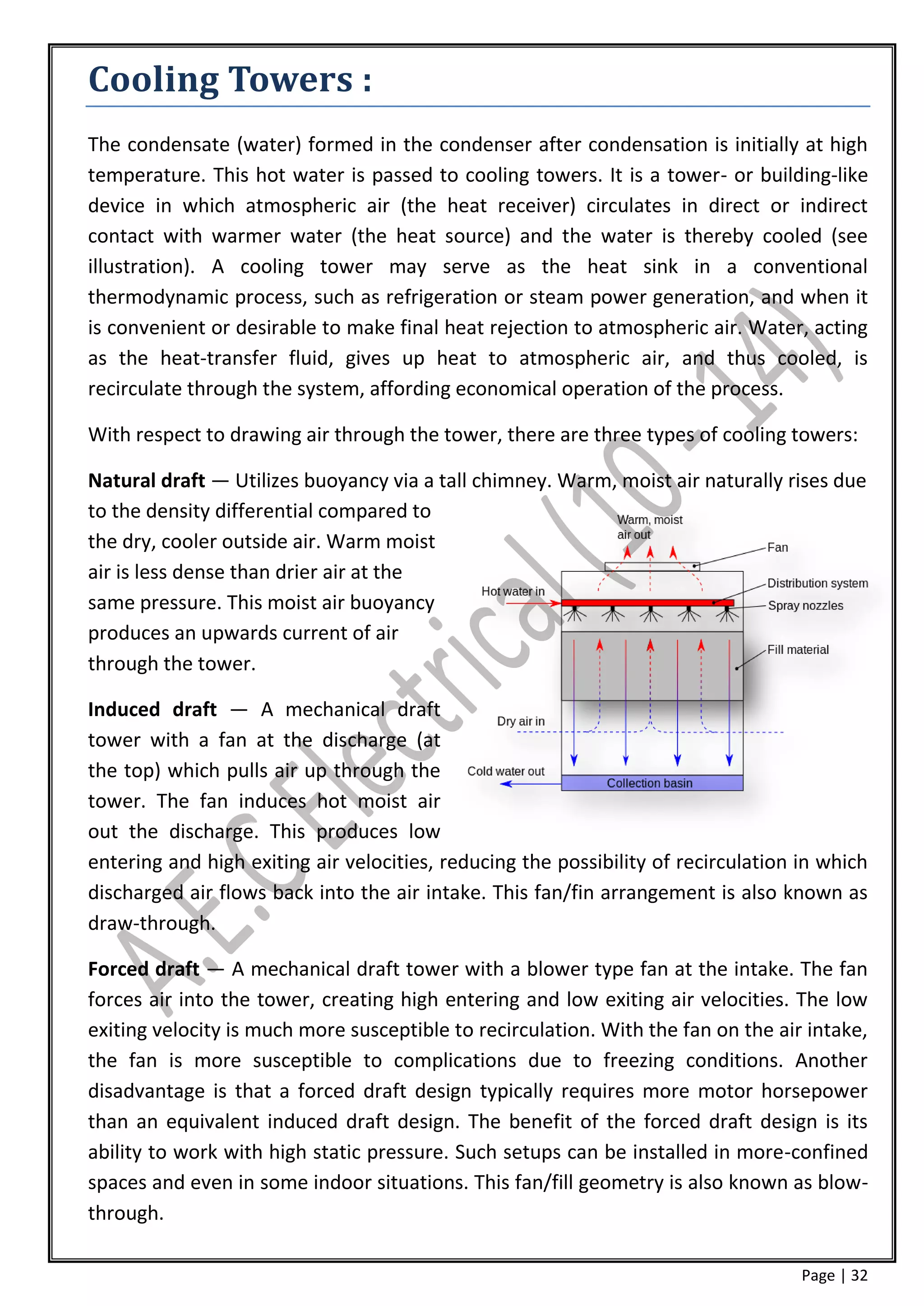 Cooling Towers :
The condensate (water) formed in the condenser after condensation is initially at high
temperature. This hot water is passed to cooling towers. It is a tower- or building-like
device in which atmospheric air (the heat receiver) circulates in direct or indirect
contact with warmer water (the heat source) and the water is thereby cooled (see
illustration). A cooling tower may serve as the heat sink in a conventional
thermodynamic process, such as refrigeration or steam power generation, and when it
is convenient or desirable to make final heat rejection to atmospheric air. Water, acting
as the heat-transfer fluid, gives up heat to atmospheric air, and thus cooled, is
recirculate through the system, affording economical operation of the process.

With respect to drawing air through the tower, there are three types of cooling towers:

Natural draft — Utilizes buoyancy via a tall chimney. Warm, moist air naturally rises due
to the density differential compared to
the dry, cooler outside air. Warm moist
air is less dense than drier air at the
same pressure. This moist air buoyancy
produces an upwards current of air
through the tower.

Induced draft — A mechanical draft
tower with a fan at the discharge (at
the top) which pulls air up through the
tower. The fan induces hot moist air
out the discharge. This produces low
entering and high exiting air velocities, reducing the possibility of recirculation in which
discharged air flows back into the air intake. This fan/fin arrangement is also known as
draw-through.

Forced draft — A mechanical draft tower with a blower type fan at the intake. The fan
forces air into the tower, creating high entering and low exiting air velocities. The low
exiting velocity is much more susceptible to recirculation. With the fan on the air intake,
the fan is more susceptible to complications due to freezing conditions. Another
disadvantage is that a forced draft design typically requires more motor horsepower
than an equivalent induced draft design. The benefit of the forced draft design is its
ability to work with high static pressure. Such setups can be installed in more-confined
spaces and even in some indoor situations. This fan/fill geometry is also known as blow-
through.

                                                                                    Page | 32
 