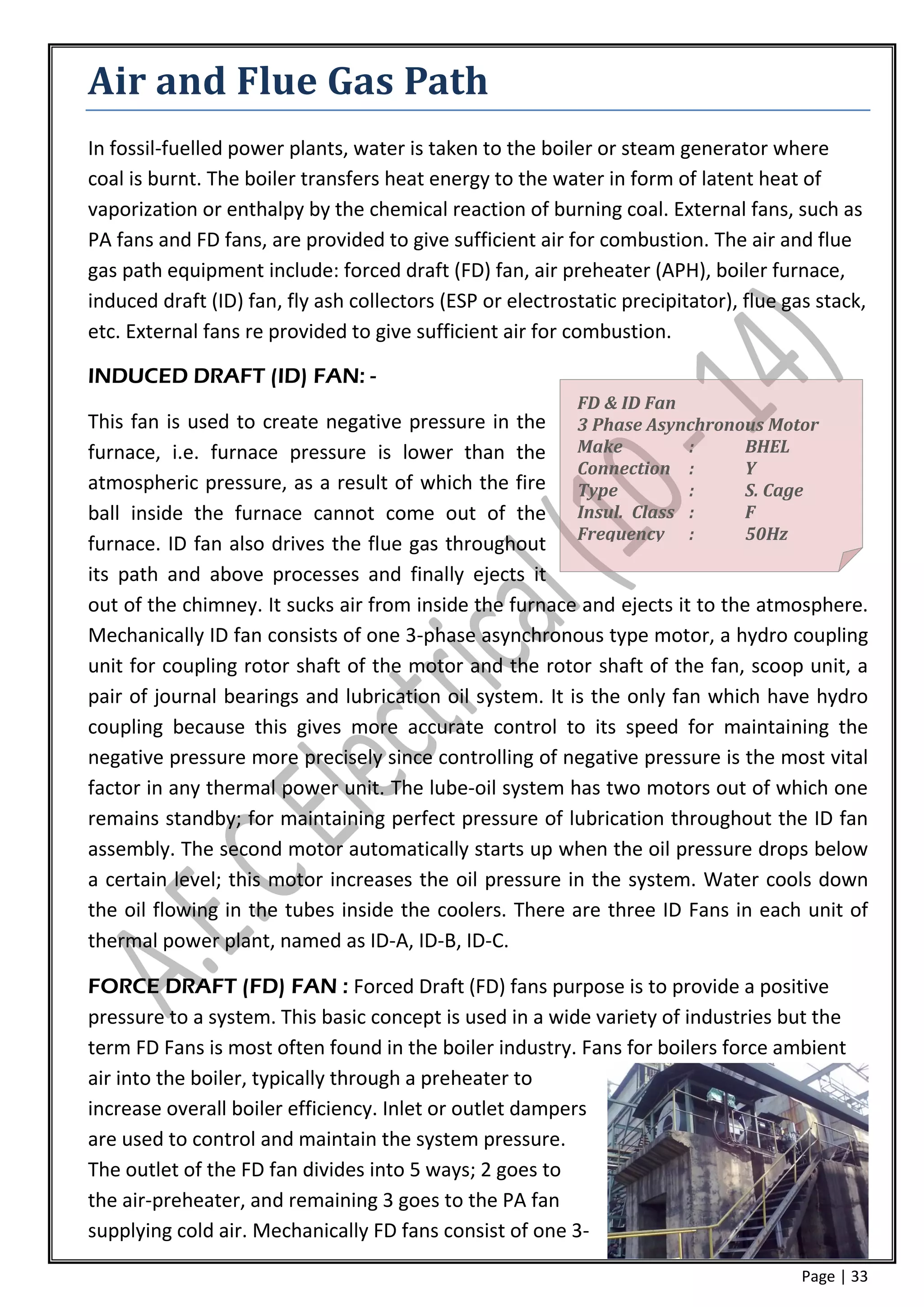 Air and Flue Gas Path
In fossil-fuelled power plants, water is taken to the boiler or steam generator where
coal is burnt. The boiler transfers heat energy to the water in form of latent heat of
vaporization or enthalpy by the chemical reaction of burning coal. External fans, such as
PA fans and FD fans, are provided to give sufficient air for combustion. The air and flue
gas path equipment include: forced draft (FD) fan, air preheater (APH), boiler furnace,
induced draft (ID) fan, fly ash collectors (ESP or electrostatic precipitator), flue gas stack,
etc. External fans re provided to give sufficient air for combustion.

INDUCED DRAFT (ID) FAN: -
                                                           FD & ID Fan
This fan is used to create negative pressure in the 3 Phase Asynchronous Motor
furnace, i.e. furnace pressure is lower than the Make                 :      BHEL
                                                         Connection :        Y
atmospheric pressure, as a result of which the fire Type              :      S. Cage
ball inside the furnace cannot come out of the Insul. Class :                F
                                                         Frequency :         50Hz
furnace. ID fan also drives the flue gas throughout
its path and above processes and finally ejects it
out of the chimney. It sucks air from inside the furnace and ejects it to the atmosphere.
Mechanically ID fan consists of one 3-phase asynchronous type motor, a hydro coupling
unit for coupling rotor shaft of the motor and the rotor shaft of the fan, scoop unit, a
pair of journal bearings and lubrication oil system. It is the only fan which have hydro
coupling because this gives more accurate control to its speed for maintaining the
negative pressure more precisely since controlling of negative pressure is the most vital
factor in any thermal power unit. The lube-oil system has two motors out of which one
remains standby; for maintaining perfect pressure of lubrication throughout the ID fan
assembly. The second motor automatically starts up when the oil pressure drops below
a certain level; this motor increases the oil pressure in the system. Water cools down
the oil flowing in the tubes inside the coolers. There are three ID Fans in each unit of
thermal power plant, named as ID-A, ID-B, ID-C.

FORCE DRAFT (FD) FAN : Forced Draft (FD) fans purpose is to provide a positive
pressure to a system. This basic concept is used in a wide variety of industries but the
term FD Fans is most often found in the boiler industry. Fans for boilers force ambient
air into the boiler, typically through a preheater to
increase overall boiler efficiency. Inlet or outlet dampers
are used to control and maintain the system pressure.
The outlet of the FD fan divides into 5 ways; 2 goes to
the air-preheater, and remaining 3 goes to the PA fan
supplying cold air. Mechanically FD fans consist of one 3-

                                                                                       Page | 33
 