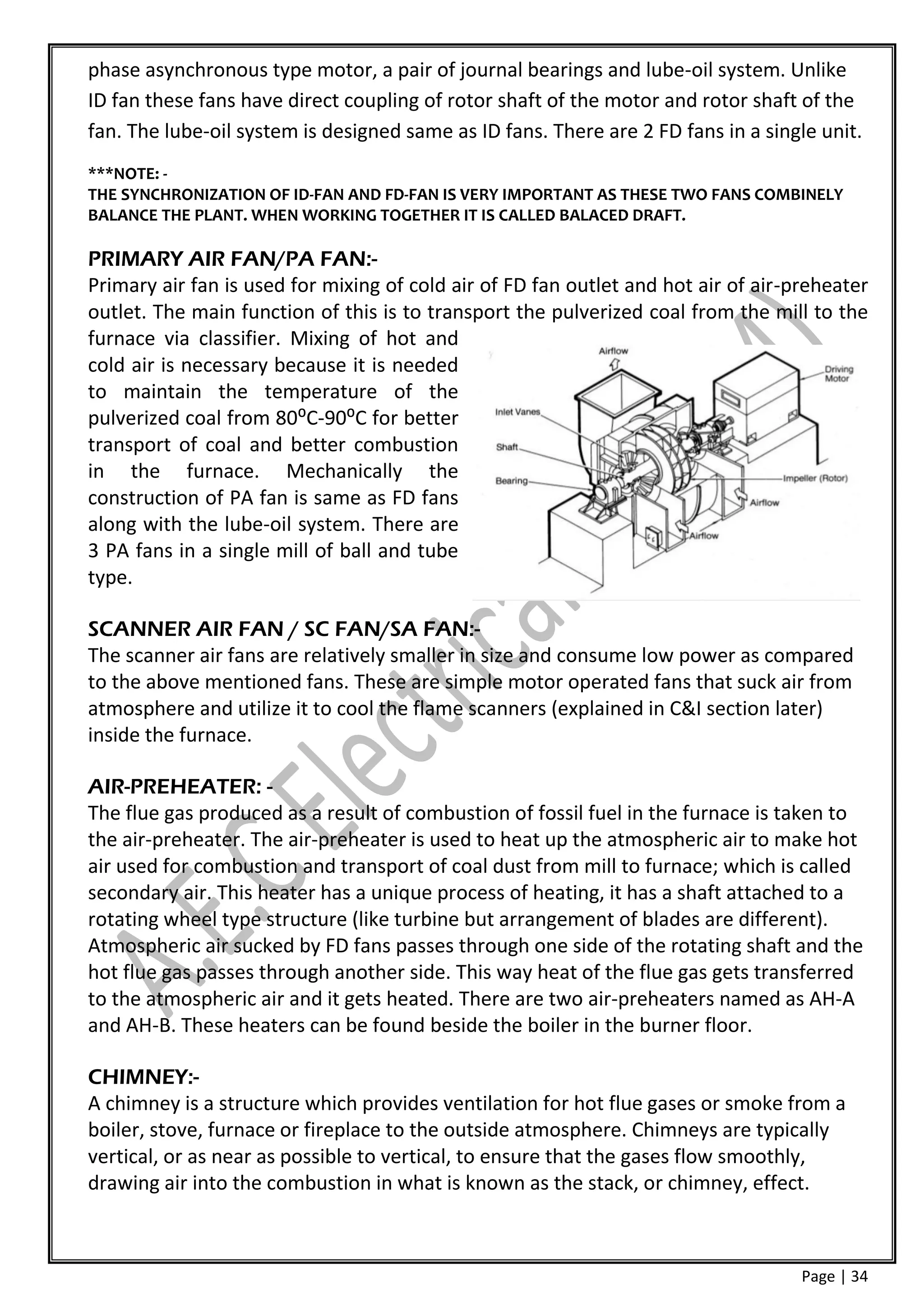 phase asynchronous type motor, a pair of journal bearings and lube-oil system. Unlike
ID fan these fans have direct coupling of rotor shaft of the motor and rotor shaft of the
fan. The lube-oil system is designed same as ID fans. There are 2 FD fans in a single unit.
***NOTE: -
THE SYNCHRONIZATION OF ID-FAN AND FD-FAN IS VERY IMPORTANT AS THESE TWO FANS COMBINELY
BALANCE THE PLANT. WHEN WORKING TOGETHER IT IS CALLED BALACED DRAFT.

PRIMARY AIR FAN/PA FAN:-
Primary air fan is used for mixing of cold air of FD fan outlet and hot air of air-preheater
outlet. The main function of this is to transport the pulverized coal from the mill to the
furnace via classifier. Mixing of hot and
cold air is necessary because it is needed
to maintain the temperature of the
pulverized coal from 80⁰C-90⁰C for better
transport of coal and better combustion
in the furnace. Mechanically the
construction of PA fan is same as FD fans
along with the lube-oil system. There are
3 PA fans in a single mill of ball and tube
type.

SCANNER AIR FAN / SC FAN/SA FAN:-
The scanner air fans are relatively smaller in size and consume low power as compared
to the above mentioned fans. These are simple motor operated fans that suck air from
atmosphere and utilize it to cool the flame scanners (explained in C&I section later)
inside the furnace.

AIR-PREHEATER: -
The flue gas produced as a result of combustion of fossil fuel in the furnace is taken to
the air-preheater. The air-preheater is used to heat up the atmospheric air to make hot
air used for combustion and transport of coal dust from mill to furnace; which is called
secondary air. This heater has a unique process of heating, it has a shaft attached to a
rotating wheel type structure (like turbine but arrangement of blades are different).
Atmospheric air sucked by FD fans passes through one side of the rotating shaft and the
hot flue gas passes through another side. This way heat of the flue gas gets transferred
to the atmospheric air and it gets heated. There are two air-preheaters named as AH-A
and AH-B. These heaters can be found beside the boiler in the burner floor.

CHIMNEY:-
A chimney is a structure which provides ventilation for hot flue gases or smoke from a
boiler, stove, furnace or fireplace to the outside atmosphere. Chimneys are typically
vertical, or as near as possible to vertical, to ensure that the gases flow smoothly,
drawing air into the combustion in what is known as the stack, or chimney, effect.



                                                                                    Page | 34
 