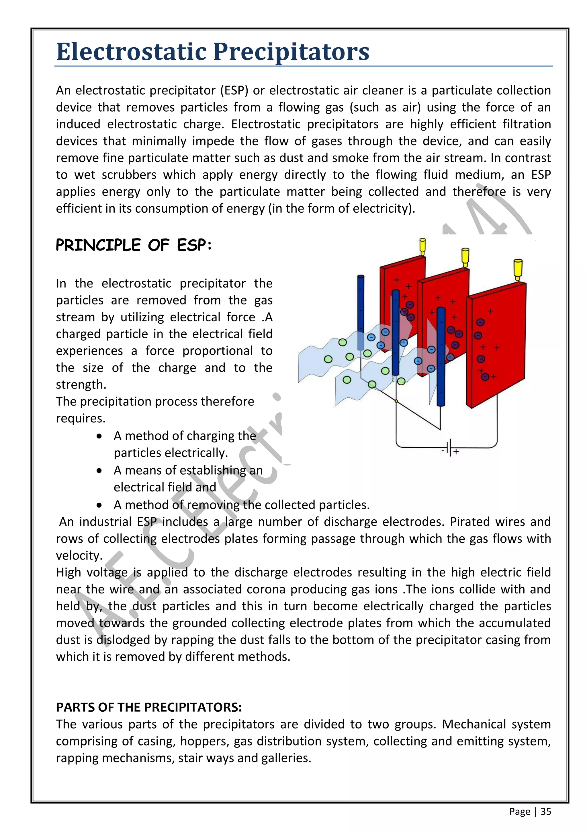 Electrostatic Precipitators
An electrostatic precipitator (ESP) or electrostatic air cleaner is a particulate collection
device that removes particles from a flowing gas (such as air) using the force of an
induced electrostatic charge. Electrostatic precipitators are highly efficient filtration
devices that minimally impede the flow of gases through the device, and can easily
remove fine particulate matter such as dust and smoke from the air stream. In contrast
to wet scrubbers which apply energy directly to the flowing fluid medium, an ESP
applies energy only to the particulate matter being collected and therefore is very
efficient in its consumption of energy (in the form of electricity).

PRINCIPLE OF ESP:

In the electrostatic precipitator the
particles are removed from the gas
stream by utilizing electrical force .A
charged particle in the electrical field
experiences a force proportional to
the size of the charge and to the
strength.
The precipitation process therefore
requires.
         A method of charging the
            particles electrically.
         A means of establishing an
            electrical field and
         A method of removing the collected particles.
 An industrial ESP includes a large number of discharge electrodes. Pirated wires and
rows of collecting electrodes plates forming passage through which the gas flows with
velocity.
High voltage is applied to the discharge electrodes resulting in the high electric field
near the wire and an associated corona producing gas ions .The ions collide with and
held by, the dust particles and this in turn become electrically charged the particles
moved towards the grounded collecting electrode plates from which the accumulated
dust is dislodged by rapping the dust falls to the bottom of the precipitator casing from
which it is removed by different methods.


PARTS OF THE PRECIPITATORS:
The various parts of the precipitators are divided to two groups. Mechanical system
comprising of casing, hoppers, gas distribution system, collecting and emitting system,
rapping mechanisms, stair ways and galleries.


                                                                                    Page | 35
 