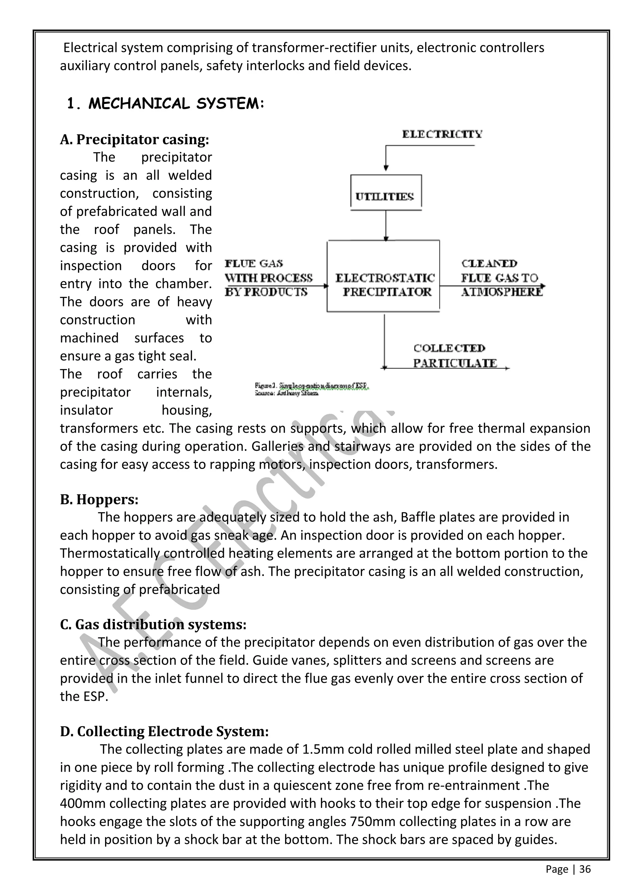 Electrical system comprising of transformer-rectifier units, electronic controllers
auxiliary control panels, safety interlocks and field devices.

 1. MECHANICAL SYSTEM:

A. Precipitator casing:
      The     precipitator
casing is an all welded
construction, consisting
of prefabricated wall and
the roof panels. The
casing is provided with
inspection doors for
entry into the chamber.
The doors are of heavy
construction          with
machined surfaces to
ensure a gas tight seal.
The roof carries the
precipitator     internals,
insulator         housing,
transformers etc. The casing rests on supports, which allow for free thermal expansion
of the casing during operation. Galleries and stairways are provided on the sides of the
casing for easy access to rapping motors, inspection doors, transformers.

B. Hoppers:
      The hoppers are adequately sized to hold the ash, Baffle plates are provided in
each hopper to avoid gas sneak age. An inspection door is provided on each hopper.
Thermostatically controlled heating elements are arranged at the bottom portion to the
hopper to ensure free flow of ash. The precipitator casing is an all welded construction,
consisting of prefabricated

C. Gas distribution systems:
       The performance of the precipitator depends on even distribution of gas over the
entire cross section of the field. Guide vanes, splitters and screens and screens are
provided in the inlet funnel to direct the flue gas evenly over the entire cross section of
the ESP.

D. Collecting Electrode System:
        The collecting plates are made of 1.5mm cold rolled milled steel plate and shaped
in one piece by roll forming .The collecting electrode has unique profile designed to give
rigidity and to contain the dust in a quiescent zone free from re-entrainment .The
400mm collecting plates are provided with hooks to their top edge for suspension .The
hooks engage the slots of the supporting angles 750mm collecting plates in a row are
held in position by a shock bar at the bottom. The shock bars are spaced by guides.
                                                                                      Page | 36
 