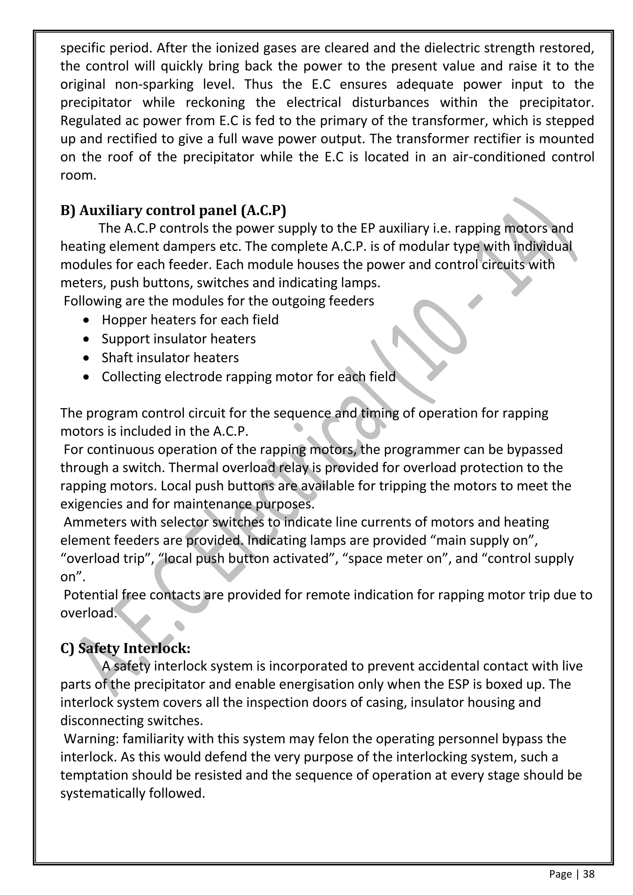 specific period. After the ionized gases are cleared and the dielectric strength restored,
the control will quickly bring back the power to the present value and raise it to the
original non-sparking level. Thus the E.C ensures adequate power input to the
precipitator while reckoning the electrical disturbances within the precipitator.
Regulated ac power from E.C is fed to the primary of the transformer, which is stepped
up and rectified to give a full wave power output. The transformer rectifier is mounted
on the roof of the precipitator while the E.C is located in an air-conditioned control
room.

B) Auxiliary control panel (A.C.P)
      The A.C.P controls the power supply to the EP auxiliary i.e. rapping motors and
heating element dampers etc. The complete A.C.P. is of modular type with individual
modules for each feeder. Each module houses the power and control circuits with
meters, push buttons, switches and indicating lamps.
Following are the modules for the outgoing feeders
    Hopper heaters for each field
    Support insulator heaters
    Shaft insulator heaters
    Collecting electrode rapping motor for each field

The program control circuit for the sequence and timing of operation for rapping
motors is included in the A.C.P.
 For continuous operation of the rapping motors, the programmer can be bypassed
through a switch. Thermal overload relay is provided for overload protection to the
rapping motors. Local push buttons are available for tripping the motors to meet the
exigencies and for maintenance purposes.
 Ammeters with selector switches to indicate line currents of motors and heating
element feeders are provided. Indicating lamps are provided “main supply on”,
“overload trip”, “local push button activated”, “space meter on”, and “control supply
on”.
 Potential free contacts are provided for remote indication for rapping motor trip due to
overload.

C) Safety Interlock:
       A safety interlock system is incorporated to prevent accidental contact with live
parts of the precipitator and enable energisation only when the ESP is boxed up. The
interlock system covers all the inspection doors of casing, insulator housing and
disconnecting switches.
 Warning: familiarity with this system may felon the operating personnel bypass the
interlock. As this would defend the very purpose of the interlocking system, such a
temptation should be resisted and the sequence of operation at every stage should be
systematically followed.




                                                                                  Page | 38
 