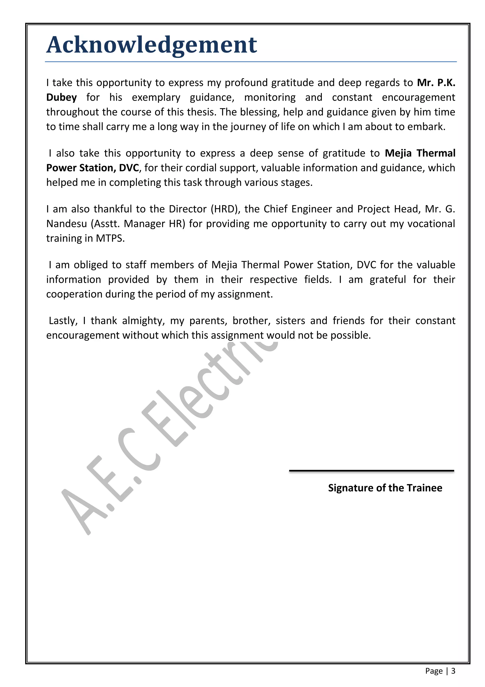 Acknowledgement
I take this opportunity to express my profound gratitude and deep regards to Mr. P.K.
Dubey for his exemplary guidance, monitoring and constant encouragement
throughout the course of this thesis. The blessing, help and guidance given by him time
to time shall carry me a long way in the journey of life on which I am about to embark.

I also take this opportunity to express a deep sense of gratitude to Mejia Thermal
Power Station, DVC, for their cordial support, valuable information and guidance, which
helped me in completing this task through various stages.

I am also thankful to the Director (HRD), the Chief Engineer and Project Head, Mr. G.
Nandesu (Asstt. Manager HR) for providing me opportunity to carry out my vocational
training in MTPS.

 I am obliged to staff members of Mejia Thermal Power Station, DVC for the valuable
information provided by them in their respective fields. I am grateful for their
cooperation during the period of my assignment.

Lastly, I thank almighty, my parents, brother, sisters and friends for their constant
encouragement without which this assignment would not be possible.




                                                           Signature of the Trainee




                                                                                Page | 3
 